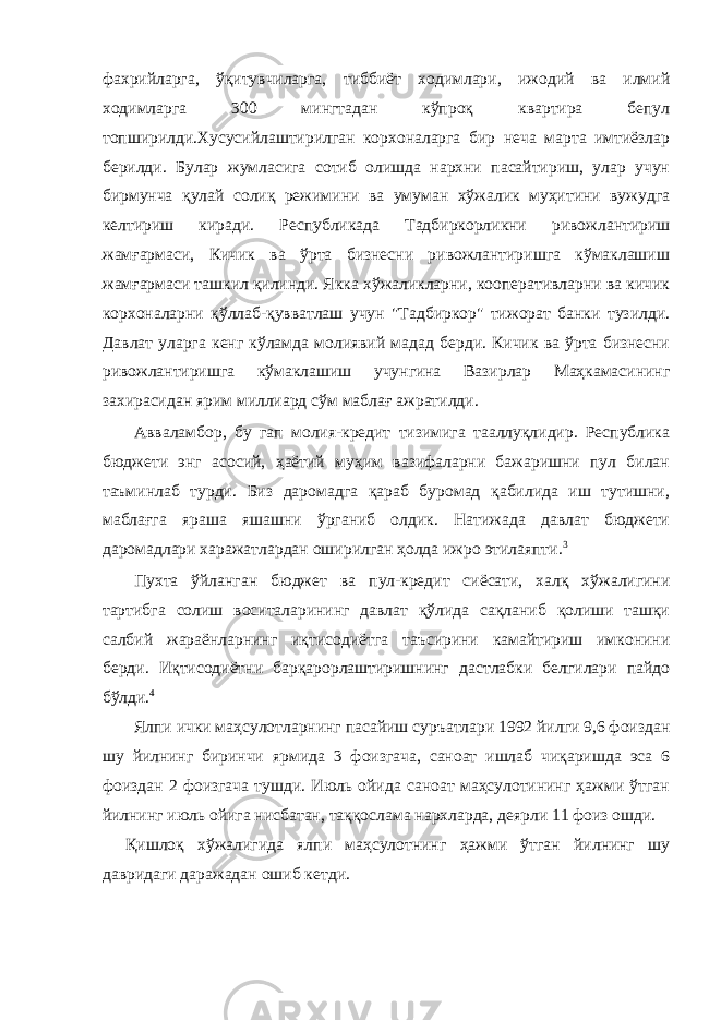 фахрийларга, ўқитувчиларга, тиббиёт ходимлари, ижодий ва илмий ходимларга 300 мингтадан кўпроқ квартира бепул топширилди.Хусусийлаштирилган корхоналарга бир неча марта имтиёзлар берилди. Булар жумласига сотиб олишда нархни пасайтириш, улар учун бирмунча қулай солиқ режимини ва умуман хўжалик муҳитини вужудга келтириш киради. Республикада Тадбиркорликни ривожлантириш жамғармаси, Кичик ва ўрта бизнесни ривожлантиришга кўмаклашиш жамғармаси ташкил қилинди. Якка хўжаликларни, кооперативларни ва кичик корхоналарни қўллаб-қувватлаш учун &#34;Тадбиркор&#34; тижорат банки тузилди. Давлат уларга кенг кўламда молиявий мадад берди. Кичик ва ўрта бизнесни ривожлантиришга кўмаклашиш учунгина Вазирлар Маҳкамасининг захирасидан ярим миллиард сўм маблағ ажратилди. Авваламбор, бу гап молия-кредит тизимига тааллуқлидир. Республика бюджети энг асосий, ҳаётий муҳим вазифаларни бажаришни пул билан таъминлаб турди. Биз даромадга қараб буромад қабилида иш тутишни, маблағга яраша яшашни ўрганиб олдик. Натижада давлат бюджети даромадлари харажатлардан оширилган ҳолда ижро этилаяпти. 3 Пухта ўйланган бюджет ва пул-кредит сиёсати, халқ хўжалигини тартибга солиш воситаларининг давлат қўлида сақланиб қолиши ташқи салбий жараёнларнинг иқтисодиётга таъсирини камайтириш имконини берди. Иқтисодиётни барқарорлаштиришнинг дастлабки белгилари пайдо бўлди. 4 Ялпи ички маҳсулотларнинг пасайиш суръатлари 1992 йилги 9,6 фоиздан шу йилнинг биринчи ярмида 3 фоизгача, саноат ишлаб чиқаришда эса 6 фоиздан 2 фоизгача тушди. Июль ойида саноат маҳсулотининг ҳажми ўтган йилнинг июль ойига нисбатан, таққослама нархларда, деярли 11 фоиз ошди. Қишлоқ хўжалигида ялпи маҳсулотнинг ҳажми ўтган йилнинг шу давридаги даражадан ошиб кетди. 