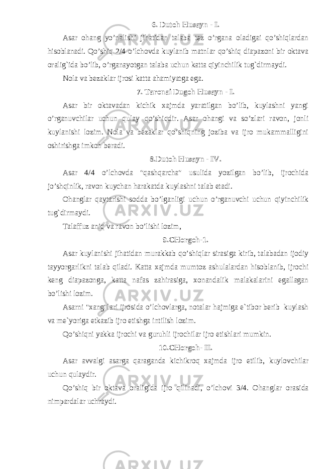 6. Dutoh Husayn - I. Asar ohang yo’nalishi jihatidan talaba tez o’rgana oladigai qo’shiqlardan hisoblanadi. Qo’shiq 2/4 o’lchovda kuylanib matnlar qo’shiq diapazoni bir oktava oralig`ida bo’lib, o’rganayotgan talaba uchun katta qiyinchilik tug`dirmaydi. Nola va bezaklar ijrosi katta ahamiyatga ega. 7. Taronai Dugoh Husayn - I. Asar bir oktavadan kichik xajmda yaratilgan bo’lib, kuylashni yangi o’rganuvchilar uchun qulay q o’ shiqdir . Asar ohangi va so’zlari ravon, jonli kuylanishi lozim. Nola va bezaklar qo’shiqning joziba va ijro mukammalligini oshirishga imkon beradi. 8.Dutoh Husayn - IV. Asar 4/4 o’lchovda &#34;qashqarcha&#34; usulida yozilgan bo’lib, ijrochida jo’shqinlik, ravon kuychan harakatda ku y lashni talab etadi. Ohanglar qaytarishi sodda bo’lganlig i uchun o’rganuvchi uchun qiyinchilik tu g` dirmaydi. Talaffuz aniq va ravon bo’lishi lozim, 9.CHorgoh-1. Asar kuylanishi jihatidan murakkab qo’ shiq lar sirasiga kirib, talabadan ijodiy tayyorgarlikni talab qilad i . Katta xajmda mumtoz ashulalardan hisoblanib, ijrochi keng diapazonga, katta nafas zahirasiga, xonandalik malakalarini egallagan bo’lishi lozim. Asarni &#34;xang&#34;lari ijrosida o’lchovlarga, notalar hajmiga e`tibor berib kuylash va me`yoriga etkazib ijro etishga intilish lozim. Qo’shiqni yakka ijrochi va guruhli ijrochilar ijro etishlari mumkin. 10.CHorgoh- II. Asar avvalgi asarga qaraganda kichikroq xajmda ijro etilib, kuylovchilar uchun qulaydir. Qo’shiq bir oktava oraligida ijro qilinadi, o’lchovi 3/4. O hanglar orasi d a nimpardalar uchraydi. 