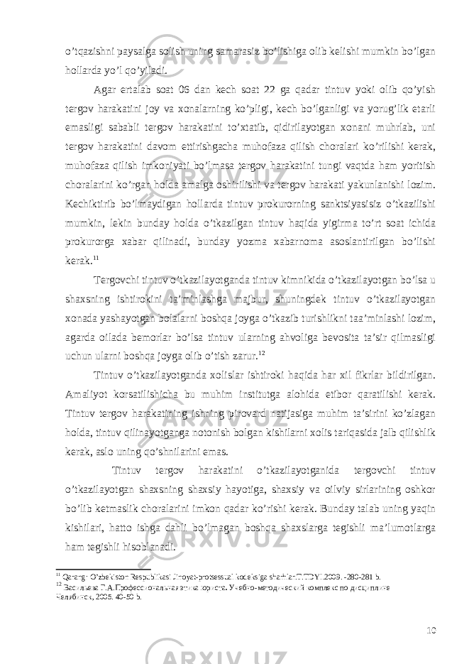 o’tqazishni paysalga solish uning samarasiz bo’lishiga olib kelishi mumkin bo’lgan hollarda yo’l qo’yiladi. Agar ertalab soat 06 dan kech soat 22 ga qadar tintuv yoki olib qo’yish tergov harakatini joy va xonalarning ko’pligi, kech bo’lganligi va yorug’lik etarli emasligi sababli tergov harakatini to’xtatib, qidirilayotgan xonani muhrlab, uni tergov harakatini davom ettirishgacha muhofaza qilish choralari ko’rilishi kerak, muhofaza qilish imkoniyati bo’lmasa tergov harakatini tungi vaqtda ham yoritish choralarini ko’rgan holda amalga oshirilishi va tergov harakati yakunlanishi lozim. Kechiktirib bo’lmaydigan hollarda tintuv prokurorning sanktsiyasisiz o’tkazilishi mumkin, lekin bunday holda o’tkazilgan tintuv haqida yigirma to’rt soat ichida prokurorga xabar qilinadi, bunday yozma xabarnoma asoslantirilgan bo’lishi kerak. 11 Tergovchi tintuv o’tkazilayotganda tintuv kimnikida o’tkazilayotgan bo’lsa u shaxsning ishtirokini ta’minlashga majbur, shuningdek tintuv o’tkazilayotgan xonada yashayotgan bolalarni boshqa joyga o’tkazib turishlikni taa’minlashi lozim, agarda oilada bemorlar bo’lsa tintuv ularning ahvoliga bevosita ta’sir qilmasligi uchun ularni boshqa joyga olib o’tish zarur. 12 Tintuv o’tkazilayotganda xolislar ishtiroki haqida har xil fikrlar bildirilgan. Amaliyot korsatilishicha bu muhim institutga alohida etibor qaratilishi kerak. Tintuv tergov harakatining ishning pirovard natijasiga muhim ta’sirini ko’zlagan holda, tintuv qilinayotganga notonish bolgan kishilarni xolis tariqasida jalb qilishlik kerak, aslo uning qo’shnilarini emas. Tintuv tergov harakatini o’tkazilayotganida tergovchi tintuv o’tkazilayotgan shaxsning shaxsiy hayotiga, shaxsiy va oilviy sirlarining oshkor bo’lib ketmaslik choralarini imkon qadar ko’rishi kerak. Bunday talab uning yaqin kishilari, hatto ishga dahli bo’lmagan boshqa shaxslarga tegishli ma’lumotlarga ham tegishli hisoblanadi. 11 Qarang : O ’ zbekiston Respublikasi Jinoyat - protsessual kodeksiga sharhlar . T . TDYI .2009. -280-281 b . 12 Васильева Г.А. Профессиональная этика юриста . Учебно-методический комплекс по дисциплине Челябинск, 2005. 40-50 b . 10 