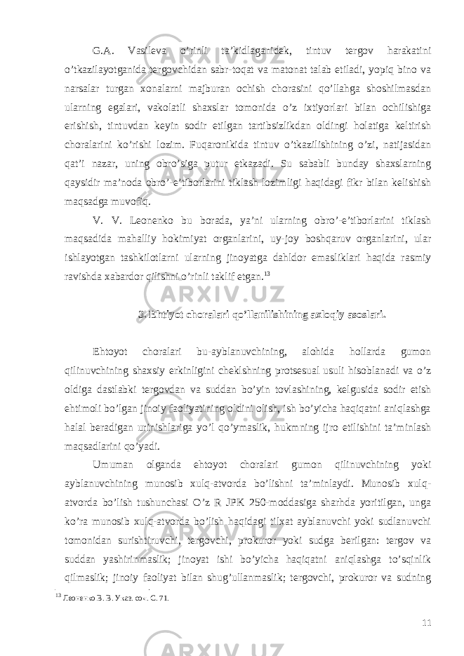 G.A. Vasileva o’rinli ta’kidlaganidek, tintuv tergov harakatini o’tkazilayotganida tergovchidan sabr-toqat va matonat talab etiladi, yopiq bino va narsalar turgan xonalarni majburan ochish chorasini qo’llahga shoshilmasdan ularning egalari, vakolatli shaxslar tomonida o’z ixtiyorlari bilan ochilishiga erishish, tintuvdan keyin sodir etilgan tartibsizlikdan oldingi holatiga keltirish choralarini ko’rishi lozim. Fuqaronikida tintuv o’tkazilishining o’zi, natijasidan qat’i nazar, uning obro’siga putur etkazadi. Su sababli bunday shaxslarning qaysidir ma’noda obro’-e’tiborlarini tiklash lozimligi haqidagi fikr bilan kelishish maqsadga muvofiq. V. V. Leonenko bu borada, ya’ni ularning obro’-e’tiborlarini tiklash maqsadida mahalliy hokimiyat organlarini, uy-joy boshqaruv organlarini, ular ishlayotgan tashkilotlarni ularning jinoyatga dahldor emasliklari haqida rasmiy ravishda xabardor qilishni o’rinli taklif etgan. 13 3. Ehtiyot choralari qo’llanilishining axloqiy asoslari. Ehtoyot choralari bu-ayblanuvchining, alohida hollarda gumon qilinuvchining shaxsiy erkinligini cheklshning protsesual usuli hisoblanadi va o’z oldiga dastlabki tergovdan va suddan bo’yin tovlashining, kelgusida sodir etish ehtimoli bo’lgan jinoiy faoliyatining oldini olish, ish bo’yicha haqiqatni aniqlashga halal beradigan urinishlariga yo’l qo’ymaslik, hukmning ijro etilishini ta’minlash maqsadlarini qo’yadi. Umuman olganda ehtoyot choralari gumon qilinuvchining yoki ayblanuvchining munosib xulq-atvorda bo’lishni ta’minlaydi. Munosib xulq- atvorda bo’lish tushunchasi O’z R JPK 250-moddasiga sharhda yoritilgan, unga ko’ra munosib xulq-atvorda bo’lish haqidagi tilxat ayblanuvchi yoki sudlanuvchi tomonidan surishtiruvchi, tergovchi, prokuror yoki sudga berilgan: tergov va suddan yashirinmaslik; jinoyat ishi bo’yicha haqiqatni aniqlashga to’sqinlik qilmaslik; jinoiy faoliyat bilan shug’ullanmaslik; tergovchi, prokuror va sudning 13 Леоненко В. В. Указ. соч. С. 71. 11 