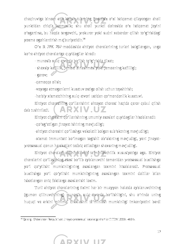 chaqiruviga binoan etib kelish; ularning ijozatisiz o’zi istiqomat qilayotgan aholi punktidan chiqib ketmaslik; shu aholi punkti doirasida o’z istiqomat joyini o’zgartirsa, bu haqda tergovchi, prokuror yoki sudni xabardor qilish to’g’risidagi yozma ogohlantirish majburiyatidir. 14 O’z R JPK 237-moddasida ehtiyot choralarining turlari belgilangan, unga ko’ra ehtiyot choralariga quyidagilar kiradi: - munosib xulq-atvorda bo’lish to’g’risida tilxat; - shaxsiy kafillik, jamoat birlashmasi yoki jamoaning kafilligi; - garov; - qamoqqa olish; - voyaga etmaganlarni kuzatuv ostiga olish uchun topshirish; - harbiy xizmatchining xulq-atvori ustidan qo’mondonlik kuzatuvi. Ehtiyot chorasining qo’llanishini ehtoyot chorasi haqida qaror qabul qilish deb tushiniladi. Ehtiyot chorasini qo’llanishning umumiy asoslari quyidagilar hisoblanadi: - qo’zg’atilgan jinoyat ishining mavjudligi; - ehtiyot chorasini qo’llashga vakolatli bolgan sub’ektning mavjudligi; - xizmat immuniteti bo’lmagan tegishli ob’ektning mavjudigi, yani jinoyat- protsessual qonun harakatlari tadbiq etiladigan shaxsning mavjudligi. Ehtiyot choralari oldini oluvchi-ta’minlovchilik xususiyatiga ega. Ehtiyot choralarini qo’llashning asosi bo’lib ayblanuvchi tomonidan protsessual buzilishga yo’l qo’yilishi mumkinligining asoslangan taxmini hisoblanadi. Protsessual buzilishga yo’l qo’yilishi mumkinligining asoslangan taxmini dalillar bilan isbotlangan aniq faktlarga asoslanishi lozim. Turli ehtiyot choralarining tizimi har bir muayyan holatda ayblanuvchining (gumon qilinuvchining) munosib xulq-atvorda bo’lishligini, shu o’rinda uning huquqi va erkini minimal cheklashni ta’minlash mumkinligi imkoniyatini berdi 14 Qarang : O ’ zbekiston Respublikasi Jinoyat - protsessual kodeksiga sharhlar . T . TDYI .2009. -413 b . 12 