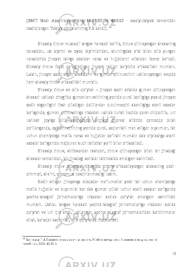 (BMT Bosh Assambleyasining 14.12.90 № 45/110 - rezalyutsiyasi tomonidan tasdiqlangan Tokiya qoidalarining 2.3 bandi). 15 Shaxsiy tintuv mustaqil tergov harakati bo’lib, tintuv qilinayotgan shaxsning tanasidan, ust kiyimi va oyoq kiyimlaridan, shuningdek o’zi bilan olib yurgan narsalarida jinoyat ishiga daxldor narsa va hujjatlarni olishdan iborat bo’ladi. Shaxsiy tintuv faqat qo’zg’atilgan jinoyat ishlari bo’yicha o’tkazilishi mumkin. Lekin, jinoyat sodir etgan shaxslarni va gumon qilinuvchini ushlanayotgan vaqtda ham shaxsiy tintuv o’tkazilishi mumkin. Shaxsiy tintuv va olib qo’yish – jinoyat sodir etishda gumon qilinayotgan shaxsni ushlash chog’ida gumonlanuvchining yonida qurol borligiga yoxud jinoyat sodir etganligini fosh qiladigan dalillardan qutulmoqchi ekanligiga etarli asoslar bo’lganda; gumon qilinuvchiga nisbatan ushlab turish haqida qaror chiqarilib, uni ushlash joyiga olib kelinganda; ehtiyot chorasi sifatida qamoqqa olish qo’llanganda, ayblanuvchining yonida qurol, saqlanishi man etilgan buyumlar, ish uchun ahamiyatga molik narsa va hujjatlar bo’lishi mumkin deb o’ylashga etarli asoslar bo’lganida majburan kuch ishlatish yo’li bilan o’tkaziladi. Shaxsiy tintuv, shifokordan tashqari, tintuv qilinayotgan bilan bir jinsdagi shaxslar tomonidan, bir jinsdagi xolislar ishtirokida amalgam oshiriladi. Shaxsiy tintuv o’tkazish chog’ida tintuv o’tkazilayotgan shaxsning qadr- qimmati, sha’ni, or-nomusi taxqirlanmasligi lozim. Sodir etilgan jinoyatga aloqador ma’lumotlar yoki ish uchun ahamiyatga molik hujjatlar va buyumlar bor deb gumon qilish uchun etarli asoslar bo’lganda pochta-telegraf jo’natmalariga nisbatan xatlab qo’yish amalgam oshirilishi mumkin. Ushbu tergov harakati pochta-telegraf jo’natmalariga nisbatan xatlab qo’yish va uni ijro etish, ushlangan pochta-telegraf jo’natmalaridan ko’chirmalar olish, ko’zdan kechirish, olib qo’yishda ifodalanadi. 15 Васильева Г.А. Профессиональная этика юриста . Учебно-методический комплекс по дисциплине Челябинск, 2005 . 40-50 b. 13 