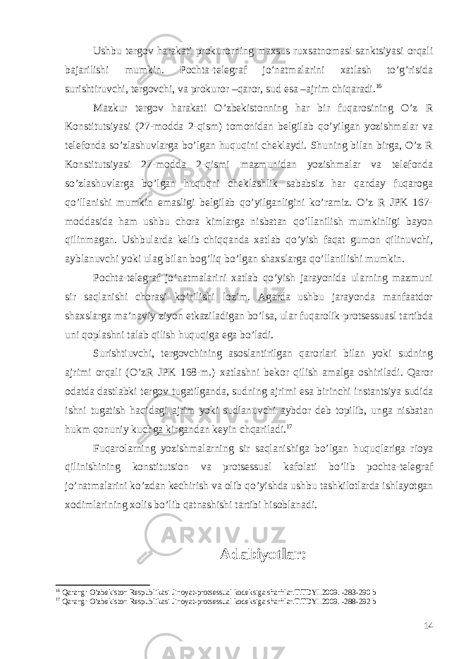 Ushbu tergov harakati prokurorning maxsus ruxsatnomasi-sanktsiyasi orqali bajarilishi mumkin. Pochta-telegraf jo’natmalarini xatlash to’g’risida surishtiruvchi, tergovchi, va prokuror –qaror, sud esa –ajrim chiqaradi. 16 Mazkur tergov harakati O’zbekistonning har bir fuqarosining O’z R Konstitutsiyasi (27-modda 2-qism) tomonidan belgilab qo’yilgan yozishmalar va telefonda so’zlashuvlarga bo’lgan huquqini cheklaydi. Shuning bilan birga, O’z R Konstitutsiyasi 27-modda 2-qismi mazmunidan yozishmalar va telefonda so’zlashuvlarga bo’lgan huquqni cheklashlik sababsiz har qanday fuqaroga qo’llanishi mumkin emasligi belgilab qo’yilganligini ko’ramiz. O’z R JPK 167- moddasida ham ushbu chora kimlarga nisbatan qo’llanilish mumkinligi bayon qilinmagan. Ushbularda kelib chiqqanda xatlab qo’yish faqat gumon qilinuvchi, ayblanuvchi yoki ulag bilan bog’liq bo’lgan shaxslarga qo’llanilishi mumkin. Pochta-telegraf jo’natmalarini xatlab qo’yish jarayonida ularning mazmuni sir saqlanishi chorasi ko’rilishi lozim. Agarda ushbu jarayonda manfaatdor shaxslarga ma’naviy ziyon etkaziladigan bo’lsa, ular fuqarolik-protsessuasl tartibda uni qoplashni talab qilish huquqiga ega bo’ladi. Surishtiuvchi, tergovchining asoslantirilgan qarorlari bilan yoki sudning ajrimi orqali (O’zR JPK 168-m.) xatlashni bekor qilish amalga oshiriladi . Qaror odatda dastlabki tergov tugatilganda , sudning ajrimi esa birinchi instantsiya sudida ishni tugatish haqidagi ajrim yoki sudlanuvchi aybdor deb topilib , unga nisbatan hukm qonuniy kuchga kirgandan keyin chqariladi . 17 Fuqarolarning yozishmalarning sir saqlanishiga bo ’ lgan huquqlariga rioya qilinishining konstitutsion va protsessual kafolati bo ’ lib pochta - telegraf jo ’ natmalarini ko ’ zdan kechirish va olib qo ’ yishda ushbu tashkilotlarda ishlayotgan xodimlarining xolis bo ’ lib qatnashishi tartibi hisoblanadi . Adabiyotlar: 16 Qarang: O’zbekiston Respublikasi Jinoyat-protsessual kodeksiga sharhlar.T.TDYI.2009. -283-290 b 17 Qarang: O’zbekiston Respublikasi Jinoyat-protsessual kodeksiga sharhlar.T.TDYI.2009. -288-292 b 14 