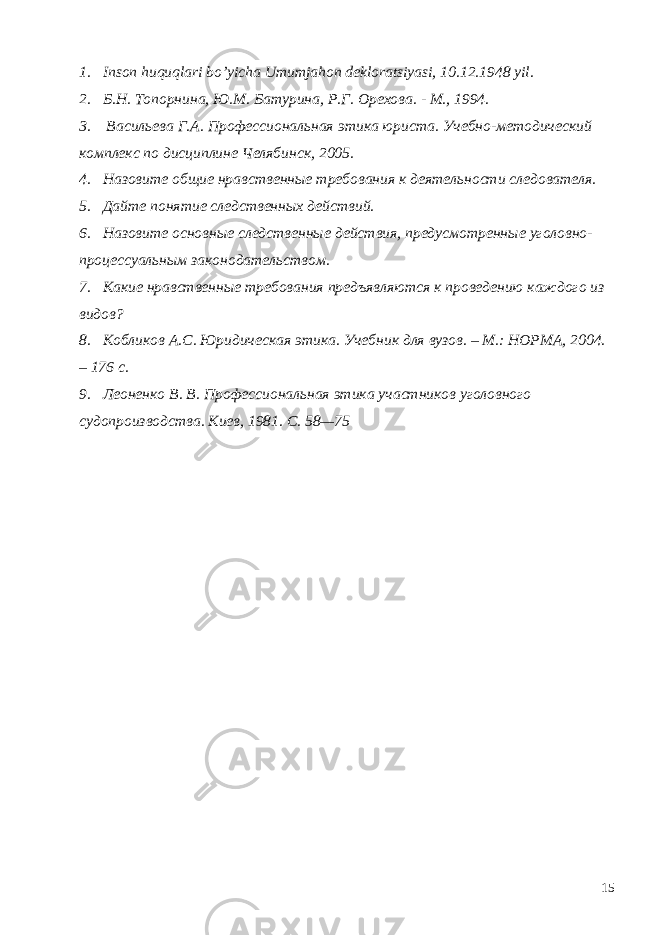 1. Inson huquqlari bo’yicha Umumjahon dekloratsiyasi, 10.12.1948 yil. 2. Б.Н. Топорнина, Ю.М. Батурина, Р.Г. Орехова. - М., 1994. 3. Васильева Г.А. Профессиональная этика юриста. Учебно-методический комплекс по дисциплине Челябинск, 2005. 4. Назовите общие нравственные требования к деятельности следователя. 5. Дайте понятие следственных действий. 6. Назовите основные следственные действия, предусмотренные уголовно- процессуальным законодательством. 7. Какие нравственные требования предъявляются к проведению каждого из видов? 8. Кобликов А.С. Юридическая этика. Учебник для вузов. – М.: НОРМА, 2004. – 176 с. 9. Леоненко В. В. Профессиональная этика участников уголовного судопроизводства. Киев, 1981. С. 58—75 15 