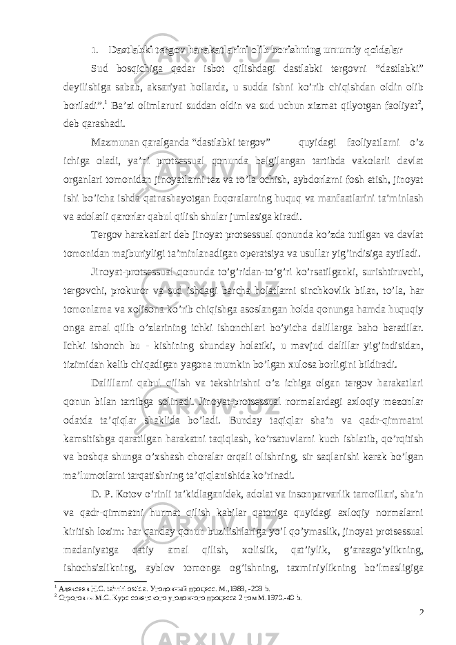 1. Dastlabki tergov harakatlarini olib borishning umumiy qoidalar Sud bosqichiga qadar isbot qilishdagi dastlabki tergovni “dastlabki” deyilishiga sabab, aksariyat hollarda, u sudda ishni ko’rib chiqishdan oldin olib boriladi”. 1 Ba’zi olimlaruni suddan oldin va sud uchun xizmat qilyotgan faoliyat 2 , deb qarashadi. Mazmunan qaralganda “dastlabki tergov” quyidagi faoliyatlarni o’z ichiga oladi, ya’ni protsessual qonunda belgilangan tartibda vakolarli davlat organlari tomonidan jinoyatlarni tez va to’la ochish, aybdorlarni fosh etish, jinoyat ishi bo’icha ishda qatnashayotgan fuqoralarning huquq va manfaatlarini ta’minlash va adolatli qarorlar qabul qilish shular jumlasiga kiradi. Tergov harakatlari deb jinoyat protsessual qonunda ko’zda tutilgan va davlat tomonidan majburiyligi ta’minlanadigan operatsiya va usullar yig’indisiga aytiladi. Jinoyat-protsessual qonunda to’g’ridan-to’g’ri ko’rsatilganki, surishtiruvchi, tergovchi, prokuror va sud ishdagi barcha holatlarni sinchkovlik bilan, to’la, har tomonlama va xolisona ko’rib chiqishga asoslangan holda qonunga hamda huquqiy onga amal qilib o’zlarining ichki ishonchlari bo’yicha dalillarga baho beradilar. Ichki ishonch bu - kishining shunday holatiki, u mavjud dalillar yig’indisidan, tizimidan kelib chiqadigan yagona mumkin bo’lgan xulosa borligini bildiradi. Dalillarni qabul qilish va tekshirishni o’z ichiga olgan tergov harakatlari qonun bilan tartibga solinadi. Jinoyat-protsessual normalardagi axloqiy mezonlar odatda ta’qiqlar shaklida bo’ladi. Bunday taqiqlar sha’n va qadr-qimmatni kamsitishga qaratilgan harakatni taqiqlash, ko’rsatuvlarni kuch ishlatib, qo’rqitish va boshqa shunga o’xshash choralar orqali olishning, sir saqlanishi kerak bo’lgan ma’lumotlarni tarqatishning ta’qiqlanishida ko’rinadi. D. P. Ко t о v o’rinli ta’kidlaganidek, adolat va insonparvarlik tamoillari, sha’n va qadr-qimmatni hurmat qilish kabilar qatoriga quyidagi axloqiy normalarni kiritish lozim: har qanday qonun buzilishlariga yo’l qo’ymaslik, jinoyat protsessual madaniyatga qatiy amal qilish, xolislik, qat’iylik, g’arazgo’ylikning, ishochsizlikning, ayblov tomonga og’ishning, taxminiylikning bo’lmasligiga 1 A лексеев Н.С. tahriri ostida . Уголовный процесс. М.,1989, -209 b. 2 Строгович М.С. Курс советского уголовного процесса 2 том М.1970.-40 b . 2 