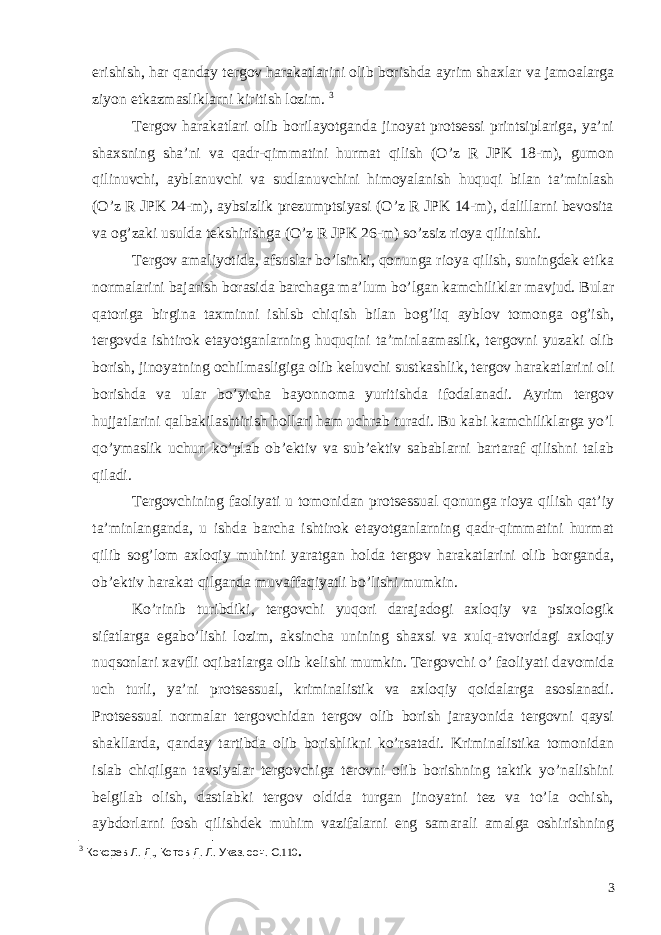 erishish, har qanday tergov harakatlarini olib borishda ayrim shaxlar va jamoalarga ziyon etkazmasliklarni kiritish lozim. 3 Tergov harakatlari olib borilayotganda jinoyat protsessi printsiplariga, ya’ni shaxsning sha’ni va qadr-qimmatini hurmat qilish (O’z R JPK 18-m), gumon qilinuvchi, ayblanuvchi va sudlanuvchini himoyalanish huquqi bilan ta’minlash (O’z R JPK 24-m), aybsizlik prezumptsiyasi (O’z R JPK 14-m), dalillarni bevosita va og’zaki usulda tekshirishga (O’z R JPK 26-m) so’zsiz rioya qilinishi. Tergov amaliyotida, afsuslar bo’lsinki, qonunga rioya qilish, suningdek etika normalarini bajarish borasida barchaga ma’lum bo’lgan kamchiliklar mavjud. Bular qatoriga birgina taxminni ishlsb chiqish bilan bog’liq ayblov tomonga og’ish, tergovda ishtirok etayotganlarning huquqini ta’minlaamaslik, tergovni yuzaki olib borish, jinoyatning ochilmasligiga olib keluvchi sustkashlik, tergov harakatlarini oli borishda va ular bo’yicha bayonnoma yuritishda ifodalanadi. Ayrim tergov hujjatlarini qalbakilashtirish hollari ham uchrab turadi. Bu kabi kamchiliklarga yo’l qo’ymaslik uchun ko’plab ob’ektiv va sub’ektiv sabablarni bartaraf qilishni talab qiladi. Tergovchining faoliyati u tomonidan protsessual qonunga rioya qilish qat’iy ta’minlanganda, u ishda barcha ishtirok etayotganlarning qadr-qimmatini hurmat qilib sog’lom axloqiy muhitni yaratgan holda tergov harakatlarini olib borganda, ob’ektiv harakat qilganda muvaffaqiyatli bo’lishi mumkin. Ko’rinib turibdiki, tergovchi yuqori darajadogi axloqiy va psixologik sifatlarga egabo’lishi lozim, aksincha unining shaxsi va xulq-atvoridagi axloqiy nuqsonlari xavfli oqibatlarga olib kelishi mumkin. Tergovchi o’ faoliyati davomida uch turli, ya’ni protsessual, kriminalistik va axloqiy qoidalarga asoslanadi. Protsessual normalar tergovchidan tergov olib borish jarayonida tergovni qaysi shakllarda, qanday tartibda olib borishlikni ko’rsatadi. Kriminalistika tomonidan islab chiqilgan tavsiyalar tergovchiga terovni olib borishning taktik yo’nalishini belgilab olish, dastlabki tergov oldida turgan jinoyatni tez va to’la ochish, aybdorlarni fosh qilishdek muhim vazifalarni eng samarali amalga oshirishning 3 Кокорев Л . Д ., Котов Д . Л . Указ . соч . С .110 . 3 