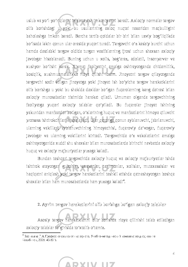 uslub va yo’l-yo’riqlarini izlab topish imkoniyatini beradi. Axloqiy normalar tergov olib borishdagi u yoki bu usullarining axloq nuqtai nazaridan maqbulligini baholashga imkon beradi. Barcha tartib-qoidalar bir-biri bilan uzviy bog’liqlikda bo’lsada lekin qonun ular orasida yuqori turadi. Tergovchi o’z kasbiy burchi uchun hamda dastlabki tergov oldida turgan vazifalarning ijrosi uchun shaxsan axloqiy javobgar hisoblanadi. Buning uchun u xolis, beg’araz, adolatli, insonparvar va xushyor bo’lishi kerak. Xizmat faoliyatini amalga oshirayotganda chidamlilik, bosiqlik, xushmuomalalikka rioya qilishi lozim. Jinoyatni tergov qilayotganda tergovchi sodir etilgan jinoyatga yoki jinoyat ish bo’yicha tergov harakatklarini olib borishga u yoki bu shaklda daxldor bo’lgan fuqarolarning keng doirasi bilan axloqiy munosabatlar tizimida harakat qiladi. Umuman olganda tergovchining faoliyatga yuqori axloqiy talablar qo’yiladi. Bu fuqarolar jinoyat ishining yakunidan manfaatdor bo’lgan, o’zlarining huquq va manfaatlarini himoya qiluvchi protsess ishtirokchilari hisoblanadi. Ular qatoriga qonun ayblanuvchi, jabrlanuvchi, ularning vakillari, ayblanuvchining himoyachisi, fuqaroviy da’vogar, fuqaroviy javobgar va ularning vakillarini kiritadi. Tergovchida o’z vakolatlarini amalga oshirayotganida xuddi shu shaxslar bilan munosabatlarda birinchi navbatda axloqiy huquq va axloqiy majburiyatlar yuzaga keladi. Bundan tashqari tergovchida axloqiy huquq va axloqiy majburiyatlar ishda ishtirok etayotgan gubohlar, exspertlar, tarjimonlar, xolislar, mutaxassislar va haqiqatni aniqlash yoki tergov harakatlarini tashkil etishda qatnashayotgan boshqa shaxalar bilan ham munosabatlarda ham yuzaga keladi 4 . 2. Ayrim tergov harakatlarini olib borishga bo’lgan axloqiy talablar Asosiy tergov harakatklarini olib borishda rioya qilinishi talab etiladigan axloqiy talablar to’g’risida to’xtalib o’tamiz. 4 Васильева Г.А. Профессиональная этика юриста . Учебно-методический комплекс по дисциплине Челябинск, 2005 . 40-50 b. 4 