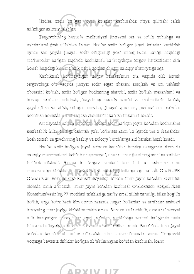 Hodisa sodir bo’lgan joyni ko’zdan kechirishda rioya qilinishi talab etiladigan axloqiy talablar. Tergovchining huquqiy majburiyati jinoyatni tez va to’liq ochishga va aybdorlarni fosh qilishdan iborat. Hodisa sodir bo’lgan joyni ko’zdan kechirish aynan shu yoyda jinoyat sodir etilganligi yoki uning izlari borligi haqidagi ma’lumotlar bo’lgan taqdirda kechiktirib bo’lmaydigan tergov harakatlarini olib borish haqidagi kriminalistik uslub qoidasi chuqur axloqiy ahamiyatga ega. Kechiktirib bo’lmaydigan tergov harakatlarini o’z vaqtida olib borish tergovchiga o’z vaqtida jinoyat sodir etgan shaxsni aniqlash va uni ushlash chorasini ko’rish, sodir bo’lgan hodisaning sharoiti, sodir bo’lish mexanismi va boshqa holatlarni aniqlash, jinoyatning moddiy izlarini va predmetlarini topish, qayd qilish va olish, olingan narsalar, jinoyat qurollari, predmetlarni ko’zdan kechirish borasida ularni saqlash choralarini ko’rish imkonini beradi. Amaliyotda uchrab turadigan hodisa sodir bo ’ lgan joyni ko ’ zdan kechirishni sustkashlik bilan amalga oshirish yoki bo ’ lmasa zarur bo ’ lganda uni o ’ tkazishdan bosh tortish tergovchining kasbiy va axloqiy burchlariga zid harakat hisoblanadi . Hodisa sodir bo’lgan joyni ko’zdan kechirish bunday qaraganda biron-bir axloqiy muammolarni keltirib chiqarmaydi, chunki unda faqat tergovchi va xolislar ishtirok etishadi. Ammo bu tergov harakati ham turli xil odamlar bilan munosabatga kirishishni taqozo etadi va axloqiy jihatlarga ega bo ’ ladi . O ’ z R JPK O ’ zbekiston Respublikasi Konstitutsiyasiga binoan turar joyni ko ’ zdan kechirish alohida tartib o ’ rnatadi . Turar joyni ko ’ zdan kechirish O ’ zbekiston Respublikasi Konstitutsiyasining 27- moddasi talablariga qat ’ iy amal qilish zarurligi bilan bog ’ liq bo ’ lib , unga ko ’ ra hech kim qonun nazarda tutgan hollardan va tartibdan tashqari birovning turar joyiga kirishi mumkin emas . Bundan kelib chiqib , dastlabki terovni olib borayotgan shaxs turar joyni ko ’ zdan kechirishga zarurat bo ’ lganda unda istiqomat qilayotgan barcha shaxslardan rozilik olishi kerak . Bu o ’ rinda turar joyni ko ’ zdan kechirishni tuntuv o ’ tkazish bilan almashtirmaslik zarur . Tergovchi voqeaga bevosita dahldor bo ’ lgan ob ’ ektlarnigina ko ’ zdan kechirishi lozim . 5 