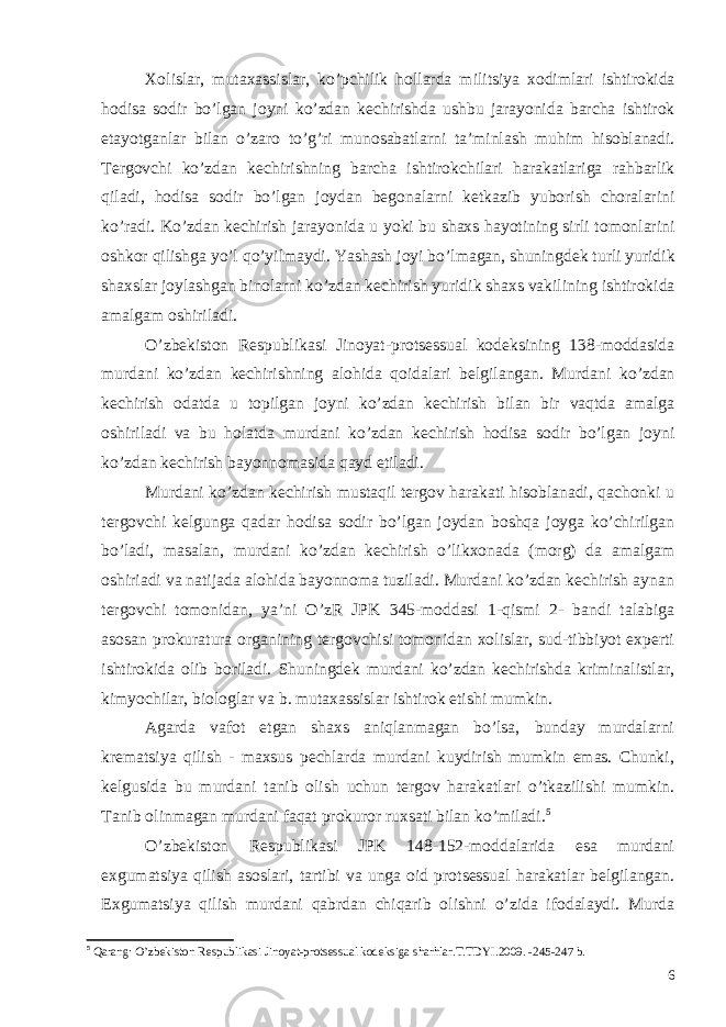 Xolislar , mutaxassislar , ko ’ pchilik hollarda militsiya xodimlari ishtirokida hodisa sodir bo ’ lgan joyni ko ’ zdan kechirishda ushbu jarayonida barcha ishtirok etayotganlar bilan o ’ zaro to ’ g ’ ri munosabatlarni ta ’ minlash muhim hisoblanadi . Tergovchi ko ’ zdan kechirishning barcha ishtirokchilari harakatlariga rahbarlik qiladi , hodisa sodir bo ’ lgan joydan begonalarni ketkazib yuborish choralarini ko ’ radi . Ko ’ zdan kechirish jarayonida u yoki bu shaxs hayotining sirli tomonlarini oshkor qilishga yo ’ l qo ’ yilmaydi . Yashash joyi bo ’ lmagan , shuningdek turli yuridik shaxslar joylashgan binolarni ko ’ zdan kechirish yuridik shaxs vakilining ishtirokida amalgam oshiriladi . O’zbekiston Respublikasi Jinoyat-protsessual kodeksining 138-moddasida murdani ko’zdan kechirishning alohida qoidalari belgilangan. Murdani ko ’ zdan kechirish odatda u topilgan joyni ko ’ zdan kechirish bilan bir vaqtda amalga oshiriladi va bu holatda murdani ko ’ zdan kechirish hodisa sodir bo ’ lgan joyni ko ’ zdan kechirish bayonnomasida qayd etiladi . Murdani ko’zdan kechirish mustaqil tergov harakati hisoblanadi, qachonki u tergovchi kelgunga qadar hodisa sodir bo’lgan joydan boshqa joyga ko’chirilgan bo’ladi, masalan, murdani ko’zdan kechirish o’likxonada (morg) da amalgam oshiriadi va natijada alohida bayonnoma tuziladi. Murdani ko’zdan kechirish aynan tergovchi tomonidan, ya’ni O’zR JPK 345-moddasi 1-qismi 2- bandi talabiga asosan prokuratura organining tergovchisi tomonidan xolislar, sud-tibbiyot experti ishtirokida olib boriladi. Shuningdek murdani ko’zdan kechirishda kriminalistlar, kimyochilar, biologlar va b. mutaxassislar ishtirok etishi mumkin. Agarda vafot etgan shaxs aniqlanmagan bo’lsa, bunday murdalarni krematsiya qilish - maxsus pechlarda murdani kuydirish mumkin emas. Chunki, kelgusida bu murdani tanib olish uchun tergov harakatlari o’tkazilishi mumkin. Tanib olinmagan murdani faqat prokuror ruxsati bilan ko’miladi. 5 O’zbekiston Respublikasi JPK 148-152-moddalarida esa murdani exgumatsiya qilish asoslari, tartibi va unga oid protsessual harakatlar belgilangan. Exgumatsiya qilish murdani qabrdan chiqarib olishni o’zida ifodalaydi. Murda 5 Qarang: O’zbekiston Respublikasi Jinoyat-protsessual kodeksiga sharhlar.T.TDYI.2009. -245-247 b. 6 