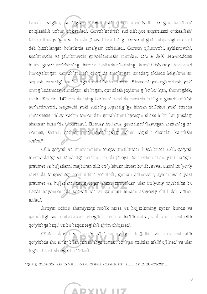 hamda belgilar, suningdek jinoyat ishi uchun ahamiyatli bo’lgan holatlarni aniqlashlik uchun o’tkaziladi. Guvohlantirish sud-tibbiyot expertizasi o’tkazilishi talab etilmaydigan va tanada jinoyat izlarining bor-yo’qligini aniqlashgina etarli deb hisoblangan holatlarda amalgam oshiriladi. Gumon qilinuvchi, ayblanuvchi, sudlanuvchi va jabrlanuvchi guvohlantirishi mumkin. O’z R JPK 146-moddasi bilan guvohlantirishning barcha ishtirokchilarining konstitutsiyaviy huquqlari himoyalangan. Guvohlantirish chog’ida aniqlangan tanadagi alohida belgilarni sir saqlash zarurligi haqida ogohlantirilishlari lozim. Shsaxsni yalang’ochlash yoki uning badanidagi tirnalgan, shilingan, qontalash joylarni g’liq bo’lgan, shuningdek, ushbu Kodeks 142-moddasining ikkinchi bandida nazarda tutilgan guvohlantirish surishtiruvchi, tergovchi yoki sudning topshrig’iga binoan shifokor yoki boshqa mutaxassis tibbiy xodim tomonidan guvohlantirilayotgan shaxs bilan bir jinsdagi shaxslar huzurida o’tkaziladi. Bunday hollarda guvohlantirilayotgan shaxsning or- nomusi, sha’ni, qadr-qimmati toptalmasligi uchun tegishli choralar ko’rilishi lozim. 8 Olib qo’yish va tintuv muhim tergov amallaridan hisoblanadi. Olib qo’yish bu-qaerdaligi va kimdaligi ma’lum hamda jinoyat ishi uchun ahamiyatli bo’lgan predmet va hujjatlarni majburan olib qo’yishdan iborat bo’lib, avval ularni ixtiyoriy ravishda tergovchiga topshrilishi so’raladi, gumon qilinuvchi, ayblanuvchi yoki predmet va hujjatlarni saqlayotgan shaxs tomonidan ular ixtiyoriy topshrilsa bu haqda bayonnomada ko’rsatiladi va qonunga binoan ashyoviy dalil deb e’tirof etiladi. Jinoyat uchun ahamiyatga molik narsa va hujjatlarning aynan kimda va qaerdaligi sud muhakomasi chog’ida ma’lum bo’lib qolsa, sud ham ularni olib qo’yishga haqli va bu haqda tegishli ajrim chiqaradi. O’zida davlat va harbiy sitni saqlaydigan hujjatlar va narsalarni olib qo’yishda shu sirlar bilan tanishishga ruxsati bo’lgan xolislar taklif qilinadi va ular tegishli tartibda ogohlantiriladi. 8 Qarang: O’zbekiston Respublikasi Jinoyat-protsessual kodeksiga sharhlar.T.TDYI.2009. -256-257 b. 8 