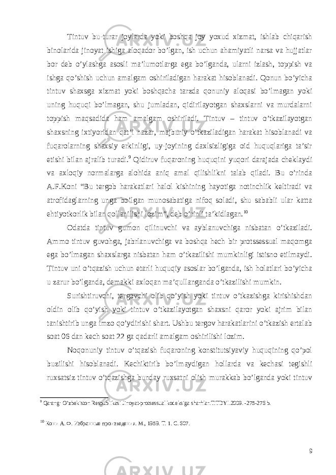 Tintuv bu-turar joylarda yoki boshqa joy yoxud xizmat, ishlab chiqarish binolarida jinoyat ishiga aloqador bo’lgan, ish uchun ahamiyatli narsa va hujjatlar bor deb o’ylashga asosli ma’lumotlarga ega bo’lganda, ularni izlash, toppish va ishga qo’shish uchun amalgam oshiriladigan harakat hisoblanadi. Qonun bo’yicha tintuv shaxsga xizmat yoki boshqacha tarzda qonuniy aloqasi bo’lmagan yoki uning huquqi bo’lmagan, shu jumladan, qidirilayotgan shaxslarni va murdalarni toppish maqsadida ham amalgam oshiriladi. Tintuv – tintuv o’tkazilayotgan shaxsning ixtiyoridan qat’i nazar, majburiy o’tkaziladigan harakat hisoblanadi va fuqarolarning shaxsiy erkinligi, uy-joyining daxlsizligiga oid huquqlariga ta’sir etishi bilan ajralib turadi. 9 Qidiruv fuqaroning huquqini yuqori darajada cheklaydi va axloqiy normalarga alohida aniq amal qilishlikni talab qiladi. Bu o’rinda A.F.Koni “Bu tergob harakatlari halol kishining hayotiga notinchlik keltiradi va atrofidaglarning unga bo’lgan munosabatiga nifoq soladi, shu sababli ular katta ehtiyotkorlik bilan qollanilishi lozim”, deb o’rinli ta’kidlagan. 10 Odatda tintuv gumon qilinuvchi va ayblanuvchiga nisbatan o’tkaziladi. Ammo tintuv guvohga, jabrlanuvchiga va boshqa hech bir protssessual maqomga ega bo’lmagan shaxslarga nisbatan ham o’tkazilishi mumkinligi istisno etilmaydi. Tintuv uni o’tqazish uchun etarli huquqiy asoslar bo’lganda, ish holatlari bo’yicha u zarur bo’lganda, demakki axloqan ma’qullanganda o’tkazilishi mumkin. Surishtiruvchi, tergovchi olib qo’yish yoki tintuv o’tkazishga kirishishdan oldin olib qo’yish yoki tintuv o’tkazilayotgan shaxsni qaror yoki ajrim bilan tanishtirib unga imzo qo’ydirishi shart. Ushbu tergov harakatlarini o’tkazish ertalab soat 06 dan kech soat 22 ga qadarli amalgam oshirilishi lozim. Noqonuniy tintuv o’tqazish fuqaroning konstitutsiyaviy huquqining qo’pol buzilishi hisoblanadi . Kechiktirib bo’lmaydigan hollarda va kechasi tegishli ruxsatsiz tintuv o’tqazishga bunday ruxsatni olish murakkab bo’lganda yoki tintuv 9 Qarang: O’zbekiston Respublikasi Jinoyat-protsessual kodeksiga sharhlar.T.TDYI.2009. -275-276 b. 10 Кони А. Ф. Избранные произведения. М., 1959. Т. 1. С. 607. 9 