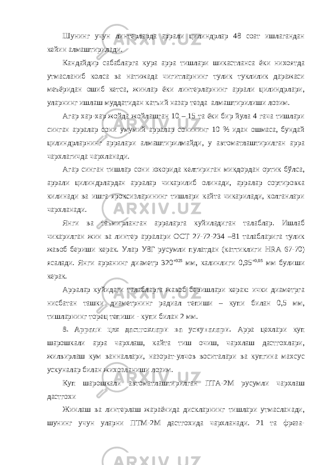 Шунинг учун линтерларда аррали цилиндрлар 48 соат ишлагандан кейин алмаштирилади. Кандайдир сабабларга кура арра тишлари шикастланса ёки нихоятда утмасланиб колса ва натижада чигитларнинг тулик туклилик даражаси меъёридан ошиб кетса, жинлар ёки линтерларнинг аррали цилиндрлари, уларнинг ишлаш муддатидан катъий назар тезда алмаштирилиши лозим. Агар хар-хар жойда жойлашган 10 – 15 та ёки бир йула 4 гача тишлари синган арралар сони умумий арралар сонининг 10 % идан ошмаса, бундай цилиндрларнинг арралари алмаштирилмайди, у автоматлаштирилган арра чархлагичда чархланади. Агар синган тишлар сони юкорида келтириган микдордан ортик бўлса, аррали цилиндрлардан арралар чикарилиб олинади, арралар сортировка килинади ва ишга яроксизларининг тишлари кайта чикарилади, колганлари чархланади. Янги ва таъмирланган арраларга куйиладиган талаблар. Ишлаб чикарилган жин ва линтер арралари ОСТ 27-72-234 –81 талабларига тулик жавоб бериши керак. Улар У8Г русумли пулатдан (каттиклиги HRA 67-70) ясалади. Янги арранинг диаметр 320 +025 мм, калинлиги 0,95 +0,05 мм булиши керак. Арралар куйидаги талабларга жавоб беришлари керак: ички диаметрга нисбатан ташки диаметрнинг радиал тепиши – купи билан 0,5 мм, тишларнинг торец тепиши - купи билан 2 мм. 8. Аррали цех дастгохлари ва ускуналари. Арра цехлари куп шарошкали арра чархлаш, кайта тиш очиш, чархлаш дастгохлари, жилвирлаш кум ванналлари, назорат-улчов воситалари ва купгина махсус ускуналар билан жихозланиши лозим. Куп шарошкали автоматлаштирилган ПТА-2М русумли чархлаш дастгохи Жинлаш ва линтерлаш жараёнида дискларнинг тишлари утмасланади, шунинг учун уларни ПТМ-2М дастгохида чархланади. 21 та фреза- 