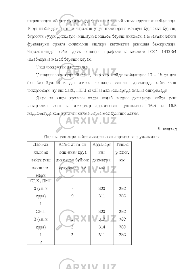 шарошкадан иборат туплам - дастгохнинг асосий ишчи органи хисобланади. Унда навбатдаги тишни чархлаш учун цилиндрни маълум бурчакка буриш, биринчи гурух дисклари тишларига ишлов бериш нихоясига етгандан кейин фрезаларни оркага силжитиш ишлари автоматик равишда бажарилади. Чархлангандан кейин диск тишлари профили ва киялиги ГОСТ 1413-64 талабларига жавоб бериши керак. Тиш чикарувчи дастгохлар Тишлари нихоятда ёйилган, хар-хар жойда жойлашган 10 – 15 та дан ёки бир йула 4 та дан ортик тишлари синган дискларда кайта тиш чикарилади. Бу иш СПХ, ПНЦ ва СНП дастгохларида амалга оширилади Янги ва ишга яроксиз холга келиб колган дискларга кайта тиш чикарилган жин ва литерлар арраларнинг улчамлари 16.5 ва 16.6 жадвалларда келтирилган кийматларга мос булиши лозим. 5- жадвал Янги ва тишлари кайта очилган жин арраларнинг улчамлари Дастгох хили ва кайта тиш очиш но- мери Кайта очилган тиш-нинг арра диаметри буйича чукурлиги, мм Арраларн инг диаметри, мм Тишла р сони, мм СПХ, ПНЦ 0 (янги арра) 1 СНП 0 (янги арра) 1 2 - 9 - 3 3 3 320 311 320 317 314 311 280 280 280 280 280 280 