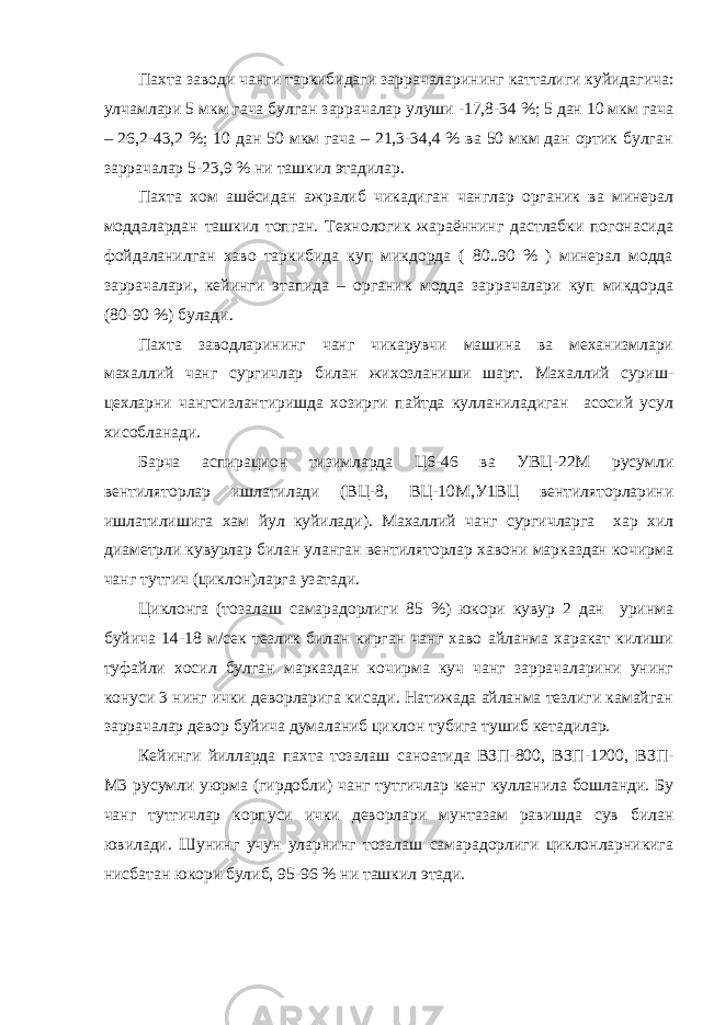 Пахта заводи чанги таркибидаги заррачаларининг катталиги куйидагича: улчамлари 5 мкм гача булган заррачалар улуши -17,8-34 %; 5 дан 10 мкм гача – 26,2-43,2 %; 10 дан 50 мкм гача – 21,3-34,4 % ва 50 мкм дан ортик булган заррачалар 5-23,9 % ни ташкил этадилар. Пахта хом ашёсидан ажралиб чикадиган чанглар органик ва минерал моддалардан ташкил топган. Технологик жараённинг дастлабки погонасида фойдаланилган хаво таркибида куп микдорда ( 80..90 % ) минерал модда заррачалари, кейинги этапида – органик модда заррачалари куп микдорда (80-90 %) булади. Пахта заводларининг чанг чикарувчи машина ва механизмлари махаллий чанг сургичлар билан жихозланиши шарт. Махаллий суриш- цехларни чангсизлантиришда хозирги пайтда кулланиладиган асосий усул хисобланади. Барча аспирацион тизимларда Ц6-46 ва УВЦ-22М русумли вентиляторлар ишлатилади (ВЦ-8, ВЦ-10М,У1ВЦ вентиляторларини ишлатилишига хам йул куйилади). Махаллий чанг сургичларга хар хил диаметрли кувурлар билан уланган вентиляторлар хавони марказдан кочирма чанг тутгич (циклон)ларга узатади. Циклонга (тозалаш самарадорлиги 85 %) юкори кувур 2 дан уринма буйича 14-18 м/сек тезлик билан кирган чанг хаво айланма харакат килиши туфайли хосил булган марказдан кочирма куч чанг заррачаларини унинг конуси 3 нинг ички деворларига кисади. Натижада айланма тезлиги камайган заррачалар девор буйича думаланиб циклон тубига тушиб кетадилар. Кейинги йилларда пахта тозалаш саноатида ВЗП-800, ВЗП-1200, ВЗП- М3 русумли уюрма (гирдобли) чанг тутгичлар кенг кулланила бошланди. Бу чанг тутгичлар корпуси ички деворлари мунтазам равишда сув билан ювилади. Шунинг учун уларнинг тозалаш самарадорлиги циклонларникига нисбатан юкори булиб, 95-96 % ни ташкил этади. 