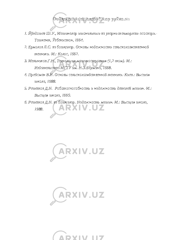 Фойдаланилган адабиётлар руйхати : 1. Йўлдошев Ш.У., Машиналар ишончлилиги ва уларни таъмирлаш асослари.- Тошкент, Ўзбекистон, 1994. 2 . Ермолов Л.С. ва бош қ алар. Основы надежности сельскохозяственной техники.-М.: Колос, 1992 . 3 . Мельников.Г.Н., Технология машиностроения (1 ,2- том). - М .: Издательства МГТУ им. Н.Э.Баумана , 1998. 4 . Прейсман В.И. Основы сельскохозяйственной техники.-Киев. : Высшая школа, 1988 . 5 . Решетов Д.Н. Роботоспособность и надежность деталей машин.-М.: Высщая школа, 1990 . 6 . Решетов Д.Н. ва бош қ алар. Надежность машин.-М.: Высщая школа, 1988 . 