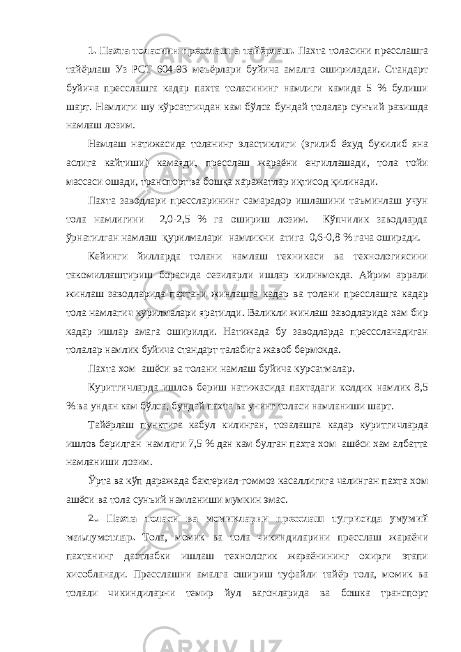 1. Пахта толасиин пресслашга тайёрлаш. Пахта толасини пресслашга тайёрлаш Уз РСТ 604-93 меъёрлари буйича амалга ошириладаи. Стандарт буйича пресслашга кадар пахта толасининг намлиги камида 5 % булиши шарт. Намлиги шу кўрсатгичдан кам бўлса бундай толалар сунъий равишда намлаш лозим. Намлаш натижасида толанинг эластиклиги (эгилиб ёхуд букилиб яна аслига кайтиши) камаяди, пресслаш жараёни енгиллашади, тола тойи массаси ошади, транспорт ва бошқа харажатлар иқтисод қилинади. Пахта заводлари прессларининг самарадор ишлашини таъминлаш учун тола намлигини 2,0-2,5 % га ошириш лозим. Кўпчилик заводларда ўрнатилган намлаш қурилмалари намликни атига 0,6-0,8 % гача оширади. Кейинги йилларда толани намлаш техникаси ва технологиясини такомиллаштириш борасида сезиларли ишлар килинмокда. Айрим аррали жинлаш заводларида пахтани жинлашга кадар ва толани пресслашга кадар тола намлагич курилмалари яратилди. Валикли жинлаш заводларида хам бир кадар ишлар амага оширилди. Натижада бу заводларда пресссланадиган толалар намлик буйича стандарт талабига жавоб бермокда. Пахта хом ашёси ва толани намлаш буйича курсатмалар. Куритгичларда ишлов бериш натижасида пахтадаги колдик намлик 8,5 % ва ундан кам бўлса, бундай пахта ва унинг толаси намланиши шарт. Тайёрлаш пунктига кабул килинган, тозалашга кадар куритгичларда ишлов берилган намлиги 7,5 % дан кам булган пахта хом ашёси хам албатта намланиши лозим. Ўрта ва кўп даражада бактериал-гоммоз касаллигига чалинган пахта хом ашёси ва тола сунъий намланиши мумкин эмас. 2.. Пахта толаси ва момикларни пресслаш тугрисида умумий маълумотлар. Тола, момик ва тола чикиндиларини пресслаш жараёни пахтанинг дастлабки ишлаш технологик жараёнининг охирги этапи хисобланади. Пресслашни амалга ошириш туфайли тайёр тола, момик ва толали чикиндиларни темир йул вагонларида ва бошка транспорт 