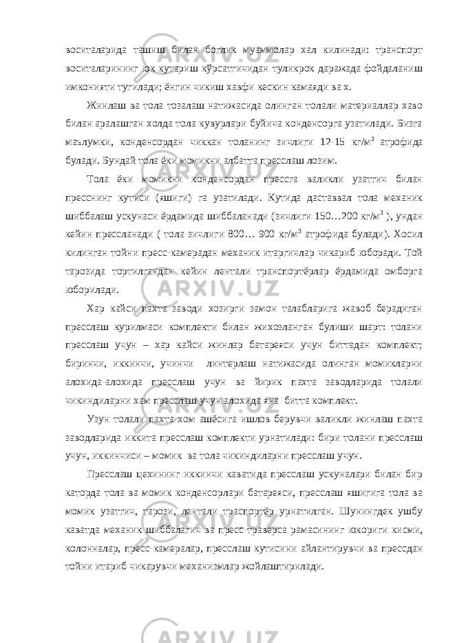 воситаларида ташиш билан боглик муаммолар хал килинади: транспорт воситаларининг юк кутариш кўрсатгичидан туликрок даражада фойдаланиш имконияти тугилади; ёнгин чикиш хавфи кескин камаяди ва х. Жинлаш ва тола тозалаш натижасида олинган толали материаллар хаво билан аралашган холда тола кувурлари буйича конденсорга узатилади. Бизга маълумки, конденсордан чиккан толанинг зичлиги 12-15 кг/м 3 атрофида булади. Бундай тола ёки момикни албатта пресслаш лозим. Тола ёки момикни конденсордан прессга валикли узатгич билан пресснинг кутиси (яшиги) га узатилади. Кутида даставвал тола механик шиббалаш ускунаси ёрдамида шиббаланади (зичлиги 150…200 кг/м 3 ), ундан кейин прессланади ( тола зичлиги 800… 900 кг/м 3 атрофида булади). Хосил килинган тойни пресс-камерадан механик итаргичлар чикариб юборади. Той тарозида тортилгандан кейин лентали транспортёрлар ёрдамида омборга юборилади. Хар кайси пахта заводи хозирги замон талабларига жавоб берадиган пресслаш курилмаси комплекти билан жихозланган булиши шарт: толани пресслаш учун – хар кайси жинлар батареяси учун биттадан комплект; биринчи, иккинчи, учинчи линтерлаш натижасида олинган момикларни алохида-алохида пресслаш учун ва йирик пахта заводларида толали чикиндиларни хам пресслаш учун алохида яна битта комплект. Узун толали пахта хом ашёсига ишлов берувчи валикли жинлаш пахта заводларида иккита пресслаш комплекти урнатилади: бири толани пресслаш учун, иккинчиси – момик ва тола чикиндиларни пресслаш учун. Пресслаш цехининг иккинчи каватида пресслаш ускуналари билан бир каторда тола ва момик конденсорлари батареяси, пресслаш яшигига тола ва момик узатгич, тарози, лентали траспортёр урнатилган. Шунингдек ушбу каватда механик шиббалагич ва пресс-траверса рамасининг юкориги кисми, колонналар, пресс-камералар, пресслаш кутисини айлантирувчи ва прессдан тойни итариб чикарувчи механизмлар жойлаштирилади. 