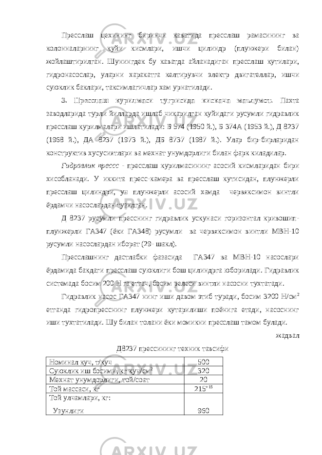 Пресслаш цехининг биринчи каватида пресслаш рамасининг ва колонналарнинг куйи кисмлари, ишчи цилиндр (плунжери билан) жойлаштирилган. Шунингдек бу каватда айланадиган пресслаш кутилари, гидронасослар, уларни харакатга келтирувчи электр двигателлар, ишчи суюклик баклари, таксимлагичлар хам урнатилади. 3. Пресслаш курилмаси тугрисида кискача маълумот. Пахта заводларида турли йилларда ишлаб чикарилган куйидаги русумли гидравлик пресслаш курилмалари ишлатилади: Б 574 (1950 й.), Б 374А (1953 й.), Д 8237 (1968 й.), ДА 8237 (1973 й.), ДБ 8737 (1987 й.). Улар бир-бирларидан конструктив хусусиятлари ва мехнат унумдорлиги билан фарк киладилар. Гидравлик прессс - пресслаш курилмасининг асосий кисмларидан бири хисобланади. У иккита пресс-камера ва пресслаш кутисидан, плунжерли пресслаш цилиндри, уч плунжерли асосий хамда червяксимон винтли ёрдамчи насослардан тузилган. Д 8237 русумли пресснинг гидравлик ускунаси горизонтал кривошип- плунжерли ГА347 (ёки ГА348) русумли ва червяксимон винтли МВН-10 русумли насослардан иборат (29- шакл). Пресслашнинг дастлабки фазасида ГА347 ва МВН-10 насослари ёрдамида бакдаги пресслаш суюклиги бош цилиндрга юборилади. Гидравлик системада босим 200 Н га етгач, босим релеси винтли насосни тухтатади. Гидравлик насос ГА347 нинг иши давом этиб туради, босим 3200 Н/см 2 етганда гидропресснинг плунжери кутарилиши поёнига етади, насоснинг иши тухтатилади. Шу билан толани ёки момикни пресслаш тамом булади. жадвал Д8237 прессининг техник тавсифи Номинал куч, т/куч 500 Суюклик иш босими, кг куч/см 2 320 Мехнат унумдорлиги, той/соат 20 Той массаси, кг 215 +15 Той улчамлари, кг: Узунлиги 960 