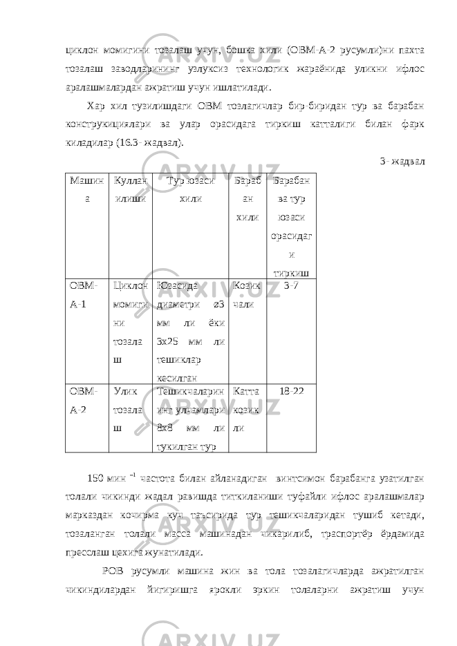 циклон момигини тозалаш учун, бошка хили (ОВМ-А-2 русумли)ни пахта тозалаш заводларининг узлуксиз технологик жараёнида уликни ифлос аралашмалардан ажратиш учун ишлатилади. Хар хил тузилишдаги ОВМ тозлагичлар бир-биридан тур ва барабан конструкициялари ва улар орасидага тиркиш катталиги билан фарк киладилар (16.3- жадвал). 3- жадвал Машин а Куллан илиши Тур юзаси хили Бараб ан хили Барабан ва тур юзаси орасидаг и тиркиш ОВМ- А-1 Циклон момиги ни тозала ш Юзасида диаметри ø3 мм ли ёки 3х25 мм ли тешиклар кесилган Козик чали 3-7 ОВМ- А-2 Улик тозала ш Тешикчаларин инг улчамлари 8х8 мм ли тукилган тур Катта козик ли 18-22 150 мин –1 частота билан айланадиган винтсимон барабанга узатилган толали чикинди жадал равишда титкиланиши туфайли ифлос аралашмалар марказдан кочирма куч таъсирида тур тешикчаларидан тушиб кетади, тозаланган толали масса машинадан чикарилиб, траспортёр ёрдамида пресслаш цехига жунатилади. РОВ русумли машина жин ва тола тозалагичларда ажратилган чикиндилардан йигиришга ярокли эркин толаларни ажратиш учун 