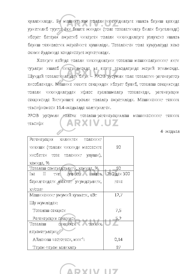 кулланилади. Бу машина хам толали чикиндиларга ишлов бериш цехида урнатилиб туртта ёки бешта жиндан (тола тозалагичлар билан биргаликда) иборат батарея ажратиб чикарган толали чикиндиларга узлуксиз ишлов бериш технологик жараёнига кушилади. Тозаланган тола кувурларда хаво окими ёрдамида конденсорга жунатилади. Хозирги пайтда толали чикиндиларни тозалаш машиналарининг янги турлари ишлаб чикарилмокда ва пахта заводларида жорий этилмокда. Шундай тозалагичлардан бири – 2РОВ русумли тола тозалагич-регенератор хисобланади. Машина иккита секциядан иборат булиб, тозалаш секциясида толали чикиндилардан ифлос аралашмалар тозаланади, регенерация секциясида йигиришга ярокли толалар ажратилади. Машинанинг техник тавсифномаси 16.4–жадвалда келтирилган. 2РОВ русумли толани тозалаш-регенерациялаш машинасининг техник тавсифи 4- жадвал Регенерация килинган толанинг чикиши (толали чикинди массасига нисбатан тоза толанинг улуши), камида, % 90 Тозалаш самарадорлиги, камида, % 60 I ва II тип уликга ишлов берилгандаги мехнат унумдорлиги, кг/соат 250 дан 300 гача Машинанинг умумий куввати, кВт Шу жумладан: Тозалаш секцяси Регенерация секцияси 12,7 7,5 5,2 Тозалаш секцияси техник параметрлари: Айланиш частотаси, мин -1 : Тарам-тарам валиклар 0,14 97 