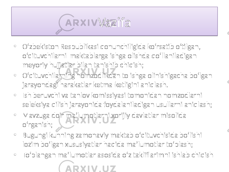 Vazifa • O‘zbekiston Respublikasi qonunchiligida ko‘rsatib o‘tilgan, o‘qituvchilarni maktablarga ishga olishda qo‘llaniladigan meyoriy hujjatlar bilan tanishib chiqish; • O‘qituvchilarning nomzodlikdan to ishga olinishigacha bo‘lgan jarayondagi harakatlar ketma-ketligini aniqlash. • Ish beruvchi va tanlov komissiyasi tomonidan nomzodlarni seleksiya qilish jarayonida foydalaniladigan usullarni aniqlash; • Mavzuga doir ma’lumotlarni xorijiy davlatlar misolida o‘rganish; • Bugungi kunning zamonaviy maktab o‘qituvchisida bo‘lishi lozim bo‘lgan xususiyatlar haqida ma’lumotlar to‘plash; • To‘plangan ma’lumotlar asosida o‘z takliflarimni ishlab chiqish24 