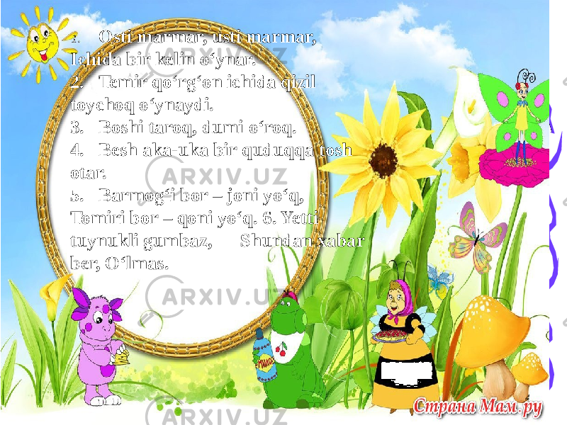 41. Osti marmar, usti marmar, Ichida bir kelin o‘ynar. 2. Temir qo‘rg‘on ichida qizil toychoq o‘ynaydi. 3. Boshi taroq, dumi o‘roq. 4. Besh aka-uka bir quduqqa tosh otar. 5. Barmog‘i bor – joni yo‘q, Tomiri bor – qoni yo‘q. 6. Yetti tuynukli gumbaz, Shundan xabar ber, O‘lmas. 