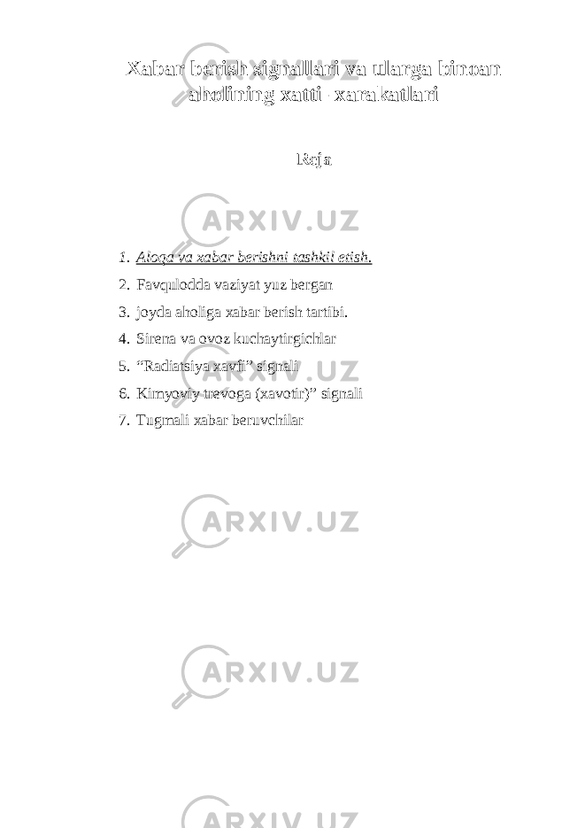 Xаbаr beris h signаllаri vа ulаrgа binoаn аholining xаtti- xаrаkаtlаri Reja 1. Аloqa va xabar berishni tashkil etish. 2. Favqulodda vaziyat yuz bergan 3. joyda aholiga xabar berish tartibi. 4. Sirena va ovoz kuchaytirgichlar 5. “Radiatsiya xavfi” signali 6. Kimyoviy trevoga (xavotir)” signali 7. Tugmali xabar beruvchilar 