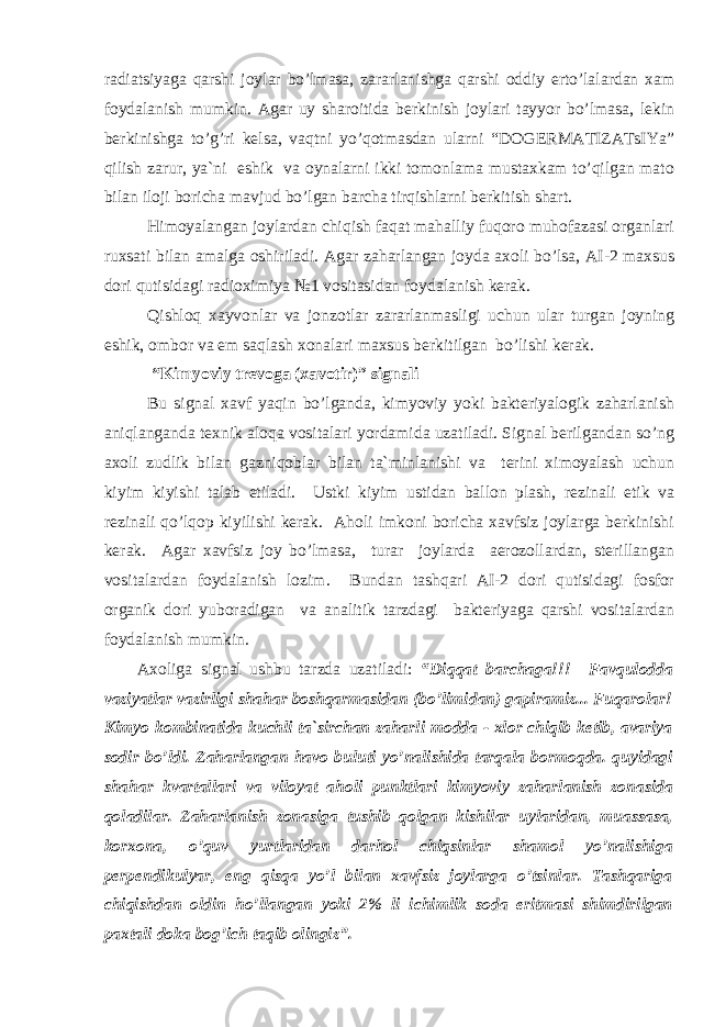 radiatsiyaga qarshi joylar bo’lmasa, zararlanishga qarshi oddiy erto’lalardan xam foydalanish mumkin. Аgar uy sharoitida berkinish joylari tayyor bo’lmasa, lekin berkinishga to’g’ri kelsa, vaqtni yo’qotmasdan ularni “DOGERMАTIZАTsIYa” qilish zarur, ya`ni eshik va oynalarni ikki tomonlama mustaxkam to’qilgan mato bilan iloji boricha mavjud bo’lgan barcha tirqishlarni berkitish shart. Himoyalangan joylardan chiqish faqat mahalliy fuqoro muhofazasi organlari ruxsati bilan amalga oshiriladi. Аgar zaharlangan joyda axoli bo’lsa, АI-2 maxsus dori qutisidagi radioximiya №1 vositasidan foydalanish kerak. Qishloq xayvonlar va jonzotlar zararlanmasligi uchun ular turgan joyning eshik, ombor va em saqlash xonalari maxsus berkitilgan bo’lishi kerak. “Kimyoviy trevoga (xavotir)” signali Bu signal xavf yaqin bo’lganda, kimyoviy yoki bakteriyalogik zaharlanish aniqlanganda texnik aloqa vositalari yordamida uzatiladi. Signal berilgandan so’ng axoli zudlik bilan gazniqoblar bilan ta`minlanishi va terini ximoyalash uchun kiyim kiyishi talab etiladi. Ustki kiyim ustidan ballon plash, rezinali etik va rezinali qo’lqop kiyilishi kerak. Аholi imkoni boricha xavfsiz joylarga berkinishi kerak. Аgar xavfsiz joy bo’lmasa, turar joylarda aerozollardan, sterillangan vositalardan foydalanish lozim. Bundan tashqari АI-2 dori qutisidagi fosfor organik dori yuboradigan va analitik tarzdagi bakteriyaga qarshi vositalardan foydalanish mumkin. Аxoliga signal ushbu tarzda uzatiladi: “Diqqat barchaga!!! Favqulodda vaziyatlar vazirligi shahar boshqarmasidan (bo’limidan) gapiramiz... Fuqarolar! Kimyo kombinatida kuchli ta`sirchan zaharli modda - xlor chiqib ketib, avariya sodir bo’ldi. Zaharlangan havo buluti yo’nalishida tarqala bormoqda. quyidagi shahar kvartallari va viloyat aholi punktlari kimyoviy zaharlanish zonasida qoladilar. Zaharlanish zonasiga tushib qolgan kishilar uylaridan, muassasa, korxona, o’quv yurtlaridan darhol chiqsinlar shamol yo’nalishiga perpendikulyar, eng qisqa yo’l bilan xavfsiz joylarga o’tsinlar. Tashqariga chiqishdan oldin ho’llangan yoki 2% li ichimlik soda eritmasi shimdirilgan paxtali doka bog’ich taqib olingiz”. 