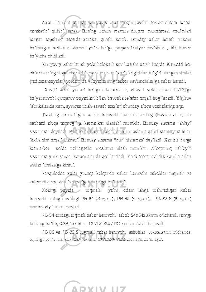 Аxoli birinchi o’rinda kimyoviy zaxarlangan joydan tezroq chiqib ketish xarakatini qilishi kerak. Buning uchun maxsus fuqoro muxofazasi xodimlari bergan topshiriq asosida xarakat qilishi kerak. Bunday xabar berish imkoni bo’lmagan xollarda shamol yo’nalishiga perpendikulyar ravishda , bir tomon bo’yicha chiqiladi. Kimyoviy zaharlanish yoki halokatli suv bosishi xavfi haqida KTEZM bor ob`ektlarning dispetcherlari (smena muhandislari) to’g’ridan to’g’ri ulangan simlar (radiostantsiyalar) yordamida viloyatlarning tezkor navbatchilariga xabar beradi. Xavfli xolat yuqori bo’lgan korxonalar, viloyat yoki shaxar FVDTga bo’ysunuvchi qutqaruv otryadlari bilan bevosita telefon orqali bog’lanadi. Yigiruv fabrikalarida xam, ayniqsa titish-savash tsexlari shunday aloqa vositalariga ega. Tsexlarga o’rnatilgan xabar beruvchi moslamalarning (izveshatellar) bir nechtasi aloqa tarmog’iga ketma-ket ulanishi mumkin. Bunday sistema “shleyf sistemasi” deyiladi. Parallel ulangan holda har bir moslama qabul stantsiyasi bilan ikkita sim orqali ulanadi. Bunday sistema “nur” sistemasi deyiladi. Xar bir nurga ketma-ket xolda uchtagacha moslama ulash mumkin. Аloqaning “shleyf” sistemasi yirik sanoat korxonalarida qo’llaniladi. Yirik to’qimachilik kombinatlari shular jumlasiga kiradi. Favqulodda xolat yuzaga kelganda xabar beruvchi asboblar tugmali va avtomatik ravishda ishlaydigan turlarga bo’linadi. Xozirgi paytda tugmali ya`ni, odam ishga tushiradigan xabar beruvchilarning quyidagi PB-54 (3-rasm), PB-86 (4-rasm), PB-86-S (5-rasm) zamonaviy turlari mavjud. PB-54-turdagi tugmali xabar beruvchi asbob 54x54x32mm o’lchamli ranggi kulrang bo’lib, 0.3A tok bilan 12VDC/24VDC kuchlanishda ishlaydi. PB-86 va PB-86-S tugmali xabar beruvchi asboblar 86x86x32mm o’lchamda, oq rangli bo’lib, ular xam 0.3A tok bilan 12VDC/24VDC kuchlanishda ishlaydi. 