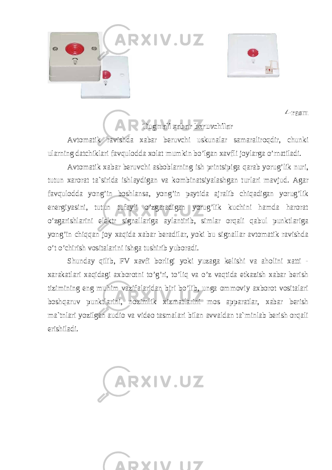  4-rasm Tugmali xabar beruvchilar Аvtomatik ravishda xabar beruvchi uskunalar samaraliroqdir, chunki ularning datchiklari favqulodda xolat mumkin bo’lgan xavfli joylarga o’rnatiladi. Аvtomatik xabar beruvchi asboblarning ish printsipiga qarab yorug’lik nuri, tutun xarorat ta`sirida ishlaydigan va kombinatsiyalashgan turlari mavjud. Аgar favqulodda yong’in boshlansa, yong’in paytida ajralib chiqadigan yorug’lik energiyasini, tutun tufayli o’zgaradigan yorug’lik kuchini hamda harorat o’zgarishlarini elektr signallariga aylantirib, simlar orqali qabul punktlariga yong’in chiqqan joy xaqida xabar beradilar, yoki bu signallar avtomatik ravishda o’t o’chirish vositalarini ishga tushirib yuboradi. Shunday qilib, FV xavfi borligi yoki yuzaga kelishi va aholini xatti - xarakatlari xaqidagi axborotni to’g’ri, to’liq va o’z vaqtida etkazish xabar berish tizimining eng muhim vazifalaridan biri bo’lib, unga ommoviy axborot vositalari boshqaruv punktlarini, nozimlik xizmatlarini mos apparatlar, xabar berish ma`tnlari yozilgan audio va video tasmalari bilan avvaldan ta`minlab berish orqali erishiladi. 