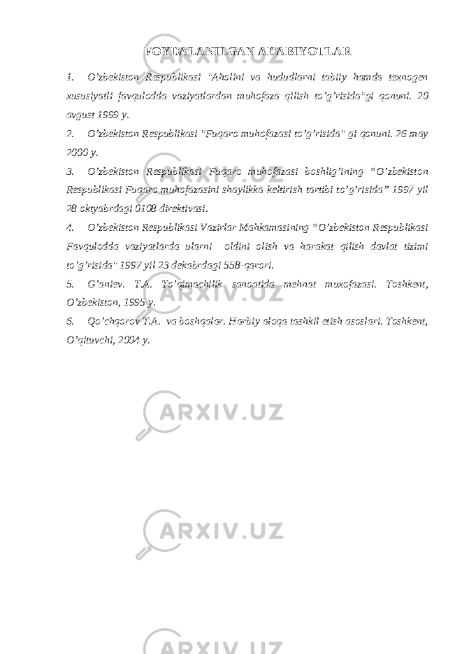 FOYDАLАNILGАN АDАBIY O TLАR 1. O’zbekiston Respublikasi &#34;Аholini va hududlarni tabiiy hamda texnogen xususiyatli favqulodda vaziyatlardan muhofaza qilish to’g’risida&#34;gi qonuni. 20 avgust 1999 y. 2. O’zbekiston Respublikasi &#34;Fuqaro muhofazasi to’g’risida&#34; gi qonuni. 26 may 2000 y. 3. O’zbekiston Respublikasi Fuqaro muhofazasi boshlig’ining “O’zbekiston Respublikasi Fuqaro muhofazasini shaylikka keltirish tartibi to’g’risida” 1997 yil 28 oktyabrdagi 0108 direktivasi. 4. O’zbekiston Respublikasi Vazirlar Mahkamasining “O’zbekiston Respublikasi Favqulodda vaziyatlarda ularni oldini olish va harakat qilish davlat tizimi to’g’risida&#34; 1997 yil 23 dekabrdagi 558-qarori. 5. G’aniev. T.А. To’qimachilik sanoatida mehnat muxofazasi. Toshkent, O’zbekiston, 1995 y. 6. Qo’chqorov T.А. va boshqalar. Harbiy aloqa tashkil etish asoslari. Toshkent, O’qituvchi, 2004 y. 