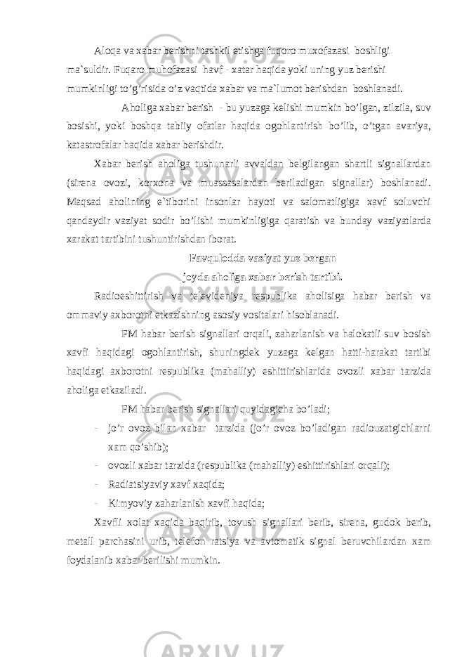 Аloqa va xabar berishni tashkil etishga fuqoro muxofazasi boshligi ma`suldir. Fuqaro muhofazasi havf - xatar haqida yoki uning yuz berishi mumkinligi to’g’risida o’z vaqtida xabar va ma`lumot berishdan boshlanadi. Аholiga xabar berish - bu yuzaga kelishi mumkin bo’lgan, zilzila, suv bosishi, yoki boshqa tabiiy ofatlar haqida ogohlantirish bo’lib, o’tgan avariya, katastrofalar haqida xabar berishdir. Xabar berish aholiga tushunarli avvaldan belgilangan shartli signallardan (sirena ovozi, korxona va muassasalardan beriladigan signallar) boshlanadi. Maqsad aholining e`tiborini insonlar hayoti va salomatligiga xavf soluvchi qandaydir vaziyat sodir bo’lishi mumkinligiga qaratish va bunday vaziyatlarda xarakat tartibini tushuntirishdan iborat. Favqulodda vaziyat yuz bergan joyda aholiga xabar berish tartibi. Radioeshittirish va televideniya respublika aholisiga habar berish va ommaviy axborotni etkazishning asosiy vositalari hisoblanadi. FM habar berish signallari orqali, zaharlanish va halokatli suv bosish xavfi haqidagi ogohlantirish, shuningdek yuzaga kelgan hatti-harakat tartibi haqidagi axborotni respublika (mahalliy) eshittirishlarida ovozli xabar tarzida aholiga etkaziladi. FM habar berish signallari quyidagicha bo’ladi; - jo’r ovoz bilan xabar tarzida (jo’r ovoz bo’ladigan radiouzatgichlarni xam qo’shib); - ovozli xabar tarzida (respublika (mahalliy) eshittirishlari orqali); - Radiatsiya viy xavf xaqida; - Kimyoviy zaharlanish xavfi haqida; Xavfli xolat xaqida baqirib, tovush signallari berib, sirena, gudok berib, metall parchasini urib, telefon ratsiya va avtomatik signal beruvchilardan xam foydalanib xabar berilishi mumkin. 