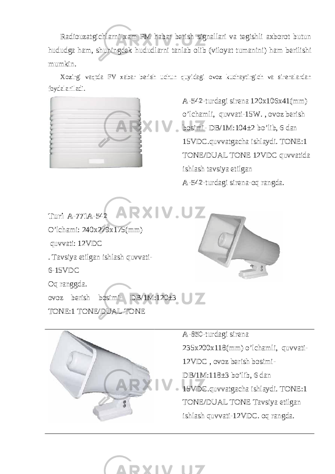  Radiouzatgichlarni xam FM habar berish signallari va tegishli axborot butun hududga ham, shuningdek hududlarni tanlab olib (viloyat tumanini) ham berilishi mumkin. Xozirgi vaqtda FV xabar berish uchun quyidagi ovoz kuchaytirgich va sirenalardan foydalaniladi. A-542 -turdagi sirena 120x106x41(mm) o’lchamli, quvvati-15W. , ovoz berish bosimi- DB/1M:104±2 bo’lib, 6 dan 15VDC.quvvatgacha ishlaydi. TONE:1 TONE/DUAL TONE 12VDC quvvatida ishlash tavsiya etilgan A-542 -turdagi sirena-oq rangda. Turi A-771A-542 O’lchami: 240x279x175(mm) quvvati: 12 VDC . Tavsiya etilgan ishlash quvvati- 6-15VDC Oq ranggda. ovoz berish bosimi- DB/1M:120±3 TONE:1 TONE/DUAL TONE A-850 -turdagi sirena 235x200x118(mm) o’lchamli, quvvati- 12VDC , ovoz berish bosimi- DB/1M:118±3 bo’lib, 6 dan 15VDC.quvvatgacha ishlaydi. TONE:1 TONE/DUAL TONE Tavsiya etilgan ishlash quvvati-12VDC. oq rangda. 