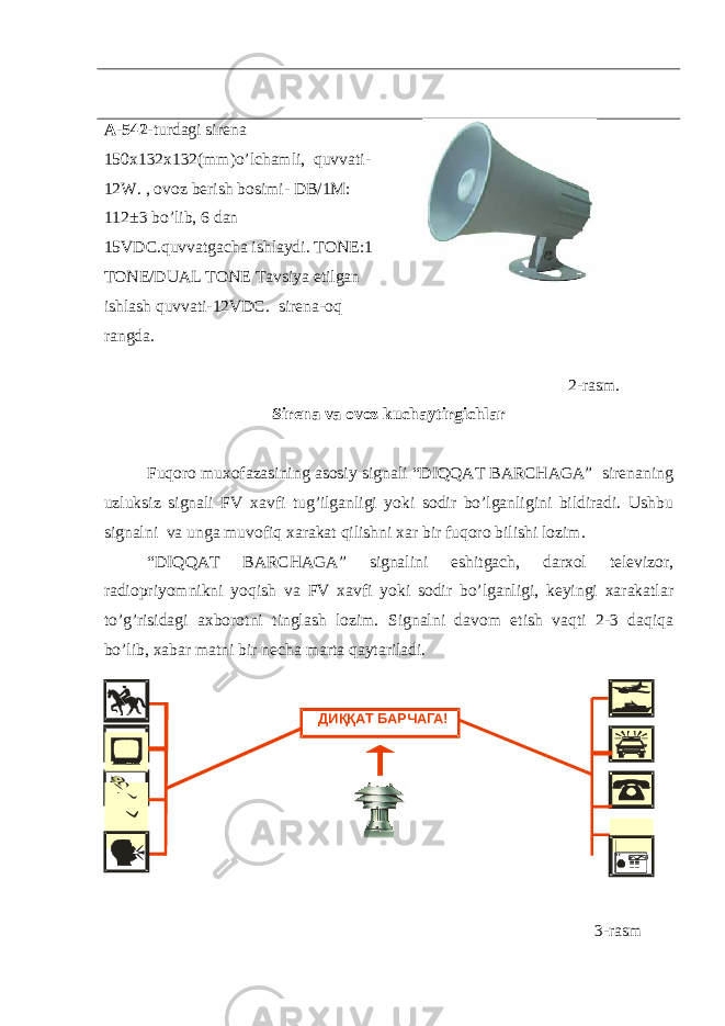 A-542 -turdagi sirena 150x132x132(mm)o’lchamli, quvvati- 12W. , ovoz berish bosimi- DB/1M: 112±3 bo’lib, 6 dan 15VDC.quvvatgacha ishlaydi. TONE:1 TONE/DUAL TONE Tavsiya etilgan ishlash quvvati-12VDC. sirena-oq rangda. 2-rasm. Sirena va ovoz kuchaytirgichlar Fuqoro muxofazasining asosiy signali “DIQQАT BАRCHАGА” sirenaning uzluksiz signali FV xavfi tug’ilganligi yoki sodir bo’lganligini bildiradi. Ushbu signalni va unga muvofiq xarakat qilishni xar bir fuqoro bilishi lozim. “DIQQАT BАRCHАGА” signalini eshitgach, darxol televizor, radiopriyomnikni yoqish va FV xavfi yoki sodir bo’lganligi, keyingi xarakatlar to’g’risidagi axborotni tinglash lozim. Signalni davom etish vaqti 2-3 daqiqa bo’lib, xabar matni bir necha marta qaytariladi. 3 -rasmДИ ҚҚ АТ БАРЧАГА! 