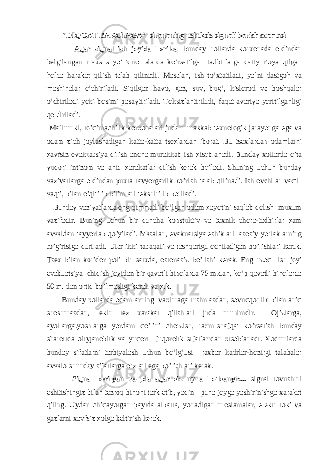 “DIQQАT BАRChАGА” sirenaning uzluksiz signali berish sxemasi Аgar signal ish joyida berilsa, bunday hollarda korxonada oldindan belgilangan maxsus yo’riqnomalarda ko’rsatilgan tadbirlarga qatiy rioya qilgan holda harakat qilish talab qilinadi. Masalan, ish to’xtatiladi, ya`ni dastgoh va mashinalar o’chiriladi. Siqilgan havo, gaz, suv, bug’, kislorod va boshqalar o’chiriladi yoki bosimi pasaytiriladi. Toksizlantiriladi, faqat avariya yoritilganligi qoldiriladi. Ma`lumki, to’qimachilik korxonalari juda murakkab texnologik jarayonga ega va odam zich joylashadigan katta-katta tsexlardan iborat. Bu tsexlardan odamlarni xavfsiz evakuatsiya qilish ancha murakkab ish xisoblanadi. Bunday xollarda o’ta yuqori intizom va aniq xarakatlar qilish kerak bo’ladi. Shuning uchun bunday vaziyatlarga oldindan puxta tayyorgarlik ko’rish talab qilinadi. Ishlovchilar vaqti- vaqti, bilan o’qitilib bilimlari tekshirilib boriladi. Bunday vaziyatlarda eng qimmatli bo’lgan odam xayotini saqlab qolish muxum vazifadir. Buning uchun bir qancha konstuktiv va texnik chora-tadbirlar xam avvaldan tayyorlab qo’yiladi. Masalan, evakuatsiya eshiklari asosiy yo’laklarning to’g’risiga quriladi. Ular ikki tabaqali va tashqariga ochiladigan bo’lishlari kerak. Tsex bilan koridor poli bir satxda, ostonasiz bo’lishi kerak. Eng uzoq ish joyi evakuatsiya chiqish joyidan bir qavatli binolarda 75 m.dan, ko’p qavatli binolarda 50 m. dan ortiq bo’lmasligi kerak va x.k. Bunday xollarda odamlarning vaximaga tushmasdan, sovuqqonlik bilan aniq shoshmasdan, lekin tez xarakat qilishlari juda muhimdir. Ojizlarga, ayollarga.yoshlarga yordam qo’lini cho’zish, raxm-shafqat ko’rsatish bunday sharoitda oliyjanoblik va yuqori fuqorolik sifatlaridan xisoblanadi. Xodimlarda bunday sifatlarni tarbiyalash uchun bo’lg’usi raxbar kadrlar-hozirgi talabalar avvalo shunday sifatlarga o’zlari ega bo’lishlari kerak. Signal berilgan vaqtda agar siz uyda bo’lsangiz... signal tovushini eshitishingiz bilan tezroq binoni tark etib, yaqin pana joyga yashirinishga xarakat qiling. Uydan chiqayotgan paytda albatta, yonadigan moslamalar, elektr toki va gazlarni xavfsiz xolga keltirish kerak. 