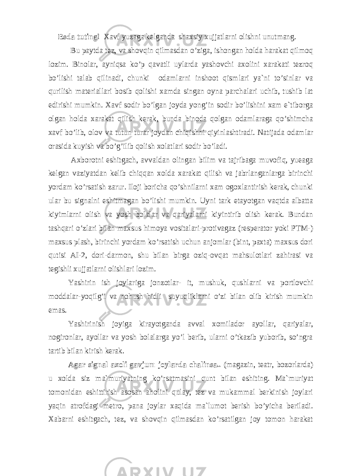  Esda tuting! Xavf yuzaga kelganda shaxsiy xujjatlarni olishni unutmang. Bu paytda tez, va shovqin qilmasdan o’ziga, ishongan holda harakat qilmoq lozim. Binolar, ayniqsa ko’p qavatli uylarda yashovchi axolini xarakati tezroq bo’lishi talab qilinadi, chunki odamlarni inshoot qismlari ya`ni to’sinlar va qurilish materiallari bosib qolishi xamda singan oyna parchalari uchib, tushib lat edirishi mumkin. Xavf sodir bo’lgan joyda yong’in sodir bo’lishini xam e`tiborga olgan holda xarakat qilish kerak, bunda binoda qolgan odamlaraga qo’shimcha xavf bo’lib, olov va tutun turar joydan chiqishni qiyinlashtiradi. Natijada odamlar orasida kuyish va bo’g’ilib qolish xolatlari sodir bo’ladi. Аxborotni eshitgach, avvaldan olingan bilim va tajribaga muvofiq, yueaga kelgan vaziyatdan kelib chiqqan xolda xarakat qilish va jabrlanganlarga birinchi yordam ko’rsatish zarur. Iloji boricha qo’shnilarni xam ogoxlantirish kerak, chunki ular bu signalni eshitmagan bo’lishi mumkin. Uyni tark etayotgan vaqtda albatta kiyimlarni olish va yosh bolalar va qariyalarni kiyintirib olish kerak. Bundan tashqari o’zlari bilan maxsus himoya vositalari-protivagaz (resperator yoki PTM-) maxsus plash, birinchi yordam ko’rsatish uchun anjomlar (bint, paxta) maxsus dori qutisi АI-2, dori-darmon, shu bilan birga oziq-ovqat mahsulotlari zahirasi va tegishli xujjatlarni olishlari lozim. Yashirin ish joylariga jonzotlar- it, mushuk, qushlarni va portlovchi moddalar-yoqilg’i va nohush hidli suyuqliklarni o’zi bilan olib kirish mumkin emas. Yashirinish joyiga kirayotganda avval xomilador ayollar, qariyalar, nogironlar, ayollar va yosh bolalarga yo’l berib, ularni o’tkazib yuborib, so’ngra tartib bilan kirish kerak. Аgar signal axoli gavjum joylarda chalinsa.. (magazin, teatr, bozorlarda) u xolda siz ma`muriyatning ko’rsatmasini qunt bilan eshiting. Ma`muriyat tomonidan eshittirish asosan aholini qulay, tez va mukammal berkinish joylari yaqin atrofdagi metro, pana joylar xaqida ma`lumot berish bo’yicha beriladi. Xabarni eshitgach, tez, va shovqin qilmasdan ko’rsatilgan joy tomon harakat 