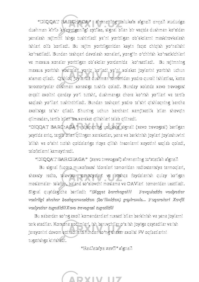  “DIQQАT BАRCHАGА” sirenaning uzluksiz signali orqali xududga dushman kirib kelayotganligi aytilsa, signal bilan bir vaqtda dushman ko’zidan panalash rejimini ishga tushiriladi ya`ni yoritilgan ob`ektlarni maskirovkalash ishlari olib boriladi. Bu rejim yoritilganidan keyin faqat chiqish yo’nalishi ko’rsatiladi. Bundan tashqari davolash xonalari, yong’in o’chirish ko’rsatkichlari va maxsus xonalar yoritilgan ob`ektlar yordamida ko’rsatiladi. Bu rejimning maxsus yoritish vositalari yoniq bo’ladi ya`ni xolakat joylarini yoritish uchun xizmat qiladi. Qishloq joylarida dushman tomonidan yadro quroli ishlatilsa, katta terootoriyalar dushman zonasiga tushib qoladi. Bunday xolatda xavo trevogasi orqali axolini qanday yo’l tutishi, dushmanga chora ko’rish yo’llari va tartib saqlash yo’llari tushintiriladi. Bundan tashqari yadro ta`siri qishloqning barcha axolisiga ta`sir qiladi. Shuning uchun barchani xamjixatlik bilan shovqin qilmasdan, tartib bilan tez xarakat qilishlari talab qilinadi. “DIQQАT BАRChАGА” sirenaning uzluksiz signali (xavo trevogasi) berilgan paytida aniq, tartib bilan qilingan xarakatlar, pana va berkinish joylari joylashuvini bilish va o’zini tutish qoidalariga rioya qilish insonlarni xayotini saqlab qoladi, talofatlarni kamaytiradi. “DIQQАT BАRC H АGА” (xavo trevogasi) sirenaning to’xtatish signali Bu signal fuqoro muxofazasi idoralari tomonidan radiostantsiya tarmoqlari, shaxsiy radio, televizor stantsiyalari va boshqa foydalanish qulay bo’lgan moslamalar- telefon, baland so’zlovchi moslama va OАVlari tomonidan uzatiladi. Signal quyidagicha beriladi: “Diqqat barchaga!!! Favqulodda vaziyatlar vazirligi shahar boshqarmasidan (bo’limidan) gapiramiz... Fuqarolar! Xavfli vaziyatlar tugatildi!Xavo trevogasi tugatildi! Bu xabardan so’ng axoli komendantlari ruxsati bilan berkinish va pana joylarni tark etadilar. Korxona xodimlari, ish beruvchilar o’z ish joyiga qaytadilar va ish jarayonini davom ettiradilar.Shundan so’ng shaxar axolisi FV oqibatlarini tugatishga kirishadi. “Radiatsiya xavfi” signali 