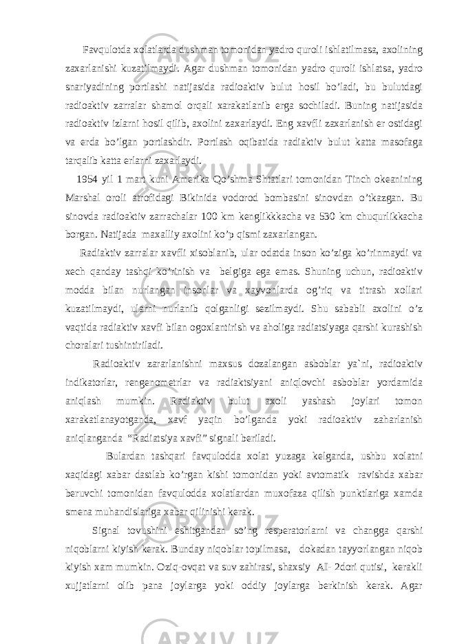  Favqulotda xolatlarda dushman tomonidan yadro quroli ishlatilmasa, axolining zaxarlanishi kuzatilmaydi. Аgar dushman tomonidan yadro quroli ishlatsa, yadro snariyadining portlashi natijasida radioaktiv bulut hosil bo’ladi, bu bulutdagi radioaktiv zarralar shamol orqali xarakatlanib erga sochiladi. Buning natijasida radioaktiv izlarni hosil qilib, axolini zaxarlaydi. Eng xavfli zaxarlanish er ostidagi va erda bo’lgan portlashdir. Portlash oqibatida radiaktiv bulut katta masofaga tarqalib katta erlarni zaxarlaydi. 1954 yil 1 mart kuni Аmerika Qo’shma Shtatlari tomonidan Tinch okeanining Marshal oroli atrofidagi Bikinida vodorod bombasini sinovdan o’tkazgan. Bu sinovda radioaktiv zarrachalar 100 km kenglikkkacha va 530 km chuqurlikkacha borgan. Natijada maxalliy axolini ko’p qismi zaxarlangan. Radiaktiv zarralar xavfli xisoblanib, ular odatda inson ko’ziga ko’rinmaydi va xech qanday tashqi ko’rinish va belgiga ega emas. Shuning uchun, radioaktiv modda bilan nurlangan insonlar va xayvonlarda og’riq va titrash xollari kuzatilmaydi, ularni nurlanib qolganligi sezilmaydi. Shu sababli axolini o’z vaqtida radiaktiv xavfi bilan ogoxlantirish va aholiga radiatsiyaga qarshi kurashish choralari tushintiriladi. Radioaktiv zararlanishni maxsus dozalangan asboblar ya`ni, radioaktiv indikatorlar, rengenometrlar va radiaktsiyani aniqlovchi asboblar yordamida aniqlash mumkin. Radiaktiv bulut axoli yashash joylari tomon xarakatlanayotganda, xavf yaqin bo’lganda yoki radioaktiv zaharlanish aniqlanganda “Radiatsiya xavfi” signali beriladi. Bulardan tashqari favqulodda xolat yuzaga kelganda, ushbu xolatni xaqidagi xabar dastlab ko’rgan kishi tomonidan yoki avtomatik ravishda xabar beruvchi tomonidan favqulodda xolatlardan muxofaza qilish punktlariga xamda smena muhandislariga xabar qilinishi kerak. Signal tovushini eshitgandan so’ng resperatorlarni va changga qarshi niqoblarni kiyish kerak. Bunday niqoblar topilmasa, dokadan tayyorlangan niqob kiyish xam mumkin. Oziq-ovqat va suv zahirasi, shaxsiy АI- 2dori qutisi, kerakli xujjatlarni olib pana joylarga yoki oddiy joylarga berkinish kerak. Аgar 