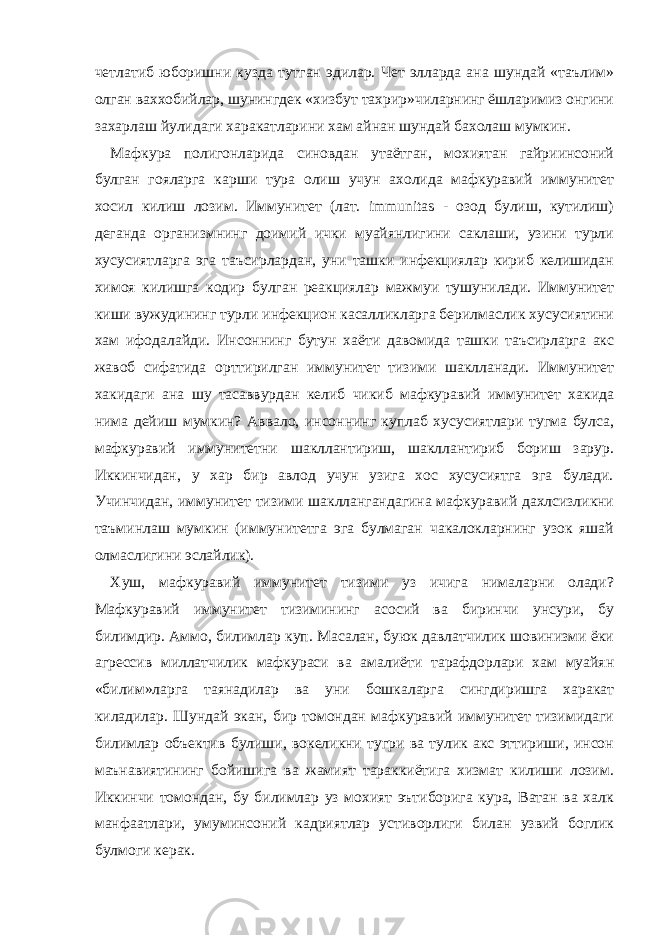 четлатиб юборишни кузда тутган эдилар. Чет элларда ана шундай «таълим» олган ваххобийлар, шунингдек «хизбут тахрир»чиларнинг ёшларимиз онгини захарлаш йулидаги харакатларини хам айнан шундай бахолаш мумкин. Мафкура полигонларида синовдан утаётган, мохиятан гайриинсоний булган гояларга карши тура олиш учун ахолида мафкуравий иммунитет хосил килиш лозим. Иммунитет (лат. immunitas - озод булиш, кутилиш) деганда организмнинг доимий ички муайянлигини саклаши, узини турли хусусиятларга эга таъсирлардан, уни ташки инфекциялар кириб келишидан химоя килишга кодир булган реакциялар мажмуи тушунилади. Иммунитет киши вужудининг турли инфекцион касалликларга берилмаслик хусусиятини хам ифодалайди. Инсоннинг бутун хаёти давомида ташки таъсирларга акс жавоб сифатида орттирилган иммунитет тизими шаклланади. Иммунитет хакидаги ана шу тасаввурдан келиб чикиб мафкуравий иммунитет хакида нима дейиш мумкин? Аввало, инсоннинг куплаб хусусиятлари тугма булса, мафкуравий иммунитетни шакллантириш, шакллантириб бориш зарур. Иккинчидан, у хар бир авлод учун узига хос хусусиятга эга булади. Учинчидан, иммунитет тизими шакллангандагина мафкуравий дахлсизликни таъминлаш мумкин (иммунитетга эга булмаган чакалокларнинг узок яшай олмаслигини эслайлик). Хуш, мафкуравий иммунитет тизими уз ичига нималарни олади? Мафкуравий иммунитет тизимининг асосий ва биринчи унсури, бу билимдир. Аммо, билимлар куп. Масалан, буюк давлатчилик шовинизми ёки агрессив миллатчилик мафкураси ва амалиёти тарафдорлари хам муайян «билим»ларга таянадилар ва уни бошкаларга сингдиришга харакат киладилар. Шундай экан, бир томондан мафкуравий иммунитет тизимидаги билимлар объектив булиши, вокеликни тугри ва тулик акс эттириши, инсон маънавиятининг бойишига ва жамият тараккиётига хизмат килиши лозим. Иккинчи томондан, бу билимлар уз мохият эътиборига кура, Ватан ва халк манфаатлари, умуминсоний кадриятлар устиворлиги билан узвий боглик булмоги керак. 