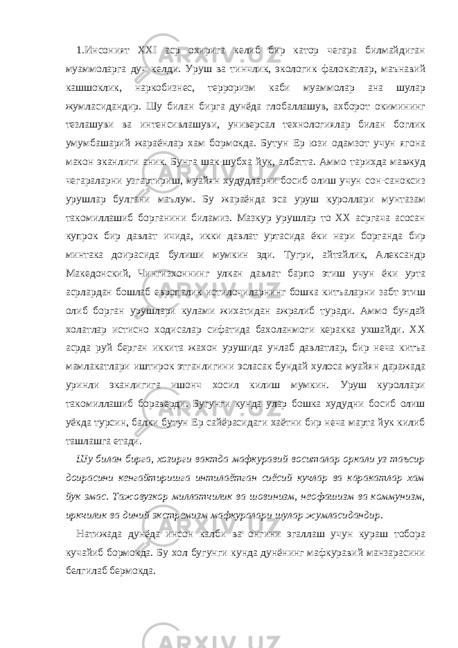 1. Инсоният ХХI аср охирига келиб бир катор чегара билмайдиган муаммоларга дуч келди. Уруш ва тинчлик, экологик фалокатлар, маънавий кашшоклик, наркобизнес, терроризм каби муаммолар ана шулар жумласидандир. Шу билан бирга дунёда глобаллашув, ахборот окимининг тезлашуви ва интенсивлашуви, универсал технологиялар билан боглик умумбашарий жараёнлар хам бормокда. Бутун Ер юзи одамзот учун ягона макон эканлиги аник. Бунга шак-шубха йук, албатта. Аммо тарихда мавжуд чегараларни узгартириш, муайян худудларни босиб олиш учун сон-саноксиз урушлар булгани маълум. Бу жараёнда эса уруш куроллари мунтазам такомиллашиб борганини биламиз. Мазкур урушлар то ХХ асргача асосан купрок бир давлат ичида, икки давлат уртасида ёки нари борганда бир минтака доирасида булиши мумкин эди. Тугри, айтайлик, Александр Македонский, Чингизхоннинг улкан давлат барпо этиш учун ёки урта асрлардан бошлаб европалик истилочиларнинг бошка китъаларни забт этиш олиб борган урушлари кулами жихатидан ажралиб туради. Аммо бундай холатлар истисно ходисалар сифатида бахоланмоги керакка ухшайди. ХХ асрда руй берган иккита жахон урушида унлаб давлатлар, бир неча китъа мамлакатлари иштирок этганлигини эсласак бундай хулоса муайян даражада уринли эканлигига ишонч хосил килиш мумкин. Уруш куроллари такомиллашиб бораверди. Бугунги кунда улар бошка худудни босиб олиш уёкда турсин, балки бутун Ер сайёрасидаги хаётни бир неча марта йук килиб ташлашга етади. Шу билан бирга, хозирги вактда мафкуравий воситалар оркали уз таъсир доирасини кенгайтиришга интилаётган сиёсий кучлар ва каракатлар хам йук эмас. Тажовузкор миллатчилик ва шовинизм, неофашизм ва коммунизм, иркчилик ва диний экстремизм мафкуралари шулар жумласидандир. Натижада дунёда инсон калби ва онгини эгаллаш учун кураш тобора кучайиб бормокда. Бу хол бугунги кунда дунёнинг мафкуравий манзарасини белгилаб бермокда. 