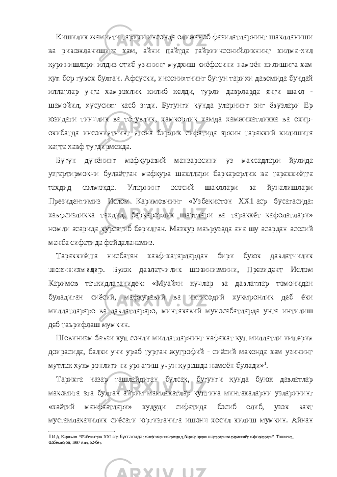 Кишилик жамияти тарихи инсонда олижаноб фазилатларнинг шаклланиши ва ривожланишига хам, айни пайтда гайриинсонийликнинг хилма-хил куринишлари илдиз отиб узининг мудхиш киёфасини намоён килишига хам куп бор гувох булган. Афсуски, инсониятнинг бутун тарихи давомида бундай иллатлар унга хамрохлик килиб келди, турли даврларда янги шакл - шамойил, хусусият касб этди. Бугунги кунда уларнинг энг ёвузлари Ер юзидаги тинчлик ва тотувлик, хамкорлик хамда хамжихатликка ва охир- окибатда инсониятнинг ягона бирлик сифатида эркин тараккий килишига катта хавф тугдирмокда. Бугун дунёнинг мафкуравий манзарасини уз максадлари йулида узгартирмокчи булаётган мафкура шакллари баркарорлик ва тараккиётга тахдид солмокда. Уларнинг асосий шакллари ва йуналишлари Президентимиз Ислом Каримовнинг «Узбекистон ХХ1   аср бусагасида: хавфсизликка тахдид, баркарорлик шартлари ва тараккёт кафолатлари» номли асарида курсатиб берилган. Мазкур маърузада ана шу асардан асосий манба сифатида фойдаланамиз. Тараккиётга нисбатан хавф-хатарлардан бири буюк давлатчилик шовинизмидир . Буюк давлатчилик шовинизмини, Президент Ислом Каримов таъкидлаганидек: «Муайян кучлар ва давлатлар томонидан буладиган сиёсий, мафкуравий ва иктисодий хукмронлик деб ёки миллатлараро ва давлатлараро, минтакавий муносабатларда унга интилиш деб таърифлаш мумкин. Шовинизм баъзи куп сонли миллатларнинг нафакат куп миллатли империя доирасида, балки уни ураб турган жугрофий - сиёсий маконда хам узининг мутлак хукмронлигини урнатиш учун курашда намоён булади» 1 . Тарихга назар ташлайдиган булсак, бугунги кунда буюк давлатлар макомига эга булган айрим мамлакатлар купгина минтакаларни узларининг «хаётий манфаатлари» худуди сифатида босиб олиб, узок вакт мустамлакачилик сиёсати юргизганига ишонч хосил килиш мумкин. Айнан 1 И.А. Каримов. “Œзбекистон ХХ1 аср бусгасида : хавфсизликка тахдид, баркарорлик шартлари ва тараккиёт кафолатлари”. Тошкент,, Œзбекистон, 1997 йил, 52-бет. 