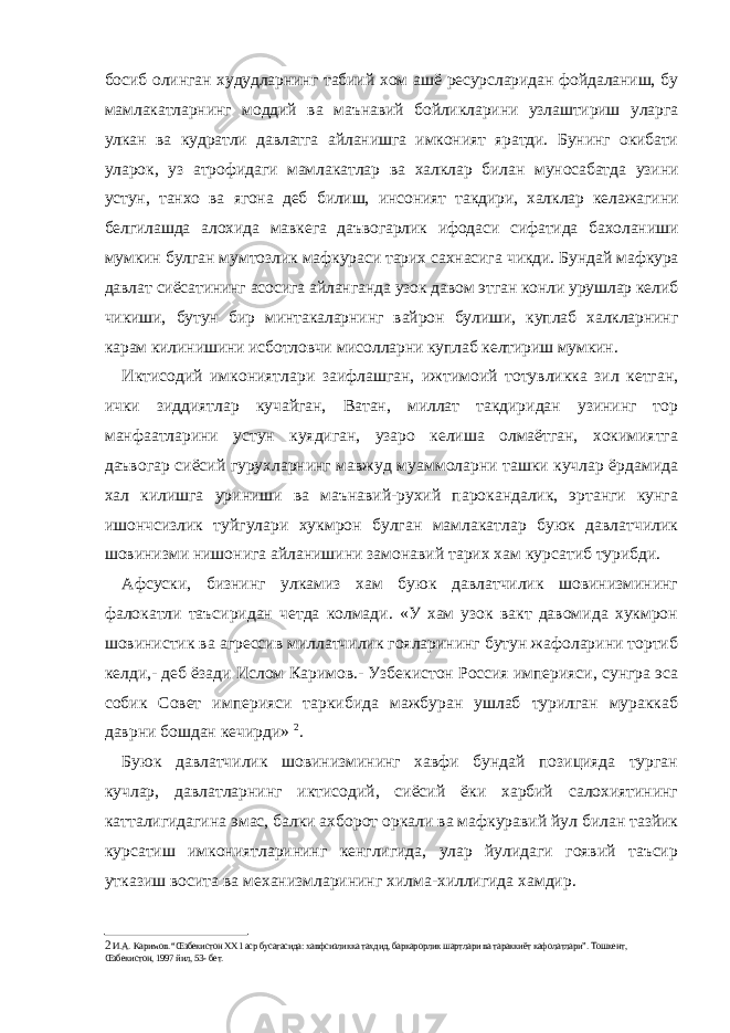 босиб олинган худудларнинг табиий хом ашё ресурсларидан фойдаланиш, бу мамлакатларнинг моддий ва маънавий бойликларини узлаштириш уларга улкан ва кудратли давлатга айланишга имконият яратди. Бунинг окибати уларок, уз атрофидаги мамлакатлар ва халклар билан муносабатда узини устун, танхо ва ягона деб билиш, инсоният такдири, халклар келажагини белгилашда алохида мавкега даъвогарлик ифодаси сифатида бахоланиши мумкин булган мумтозлик мафкураси тарих сахнасига чикди. Бундай мафкура давлат сиёсатининг асосига айланганда узок давом этган конли урушлар келиб чикиши, бутун бир минтакаларнинг вайрон булиши, куплаб халкларнинг карам килинишини исботловчи мисолларни куплаб келтириш мумкин. Иктисодий имкониятлари заифлашган, ижтимоий тотувликка зил кетган, ички зиддиятлар кучайган, Ватан, миллат такдиридан узининг тор манфаатларини устун куядиган, узаро келиша олмаётган, хокимиятга даъвогар сиёсий гурухларнинг мавжуд муаммоларни ташки кучлар ёрдамида хал килишга уриниши ва маънавий-рухий парокандалик, эртанги кунга ишончсизлик туйгулари хукмрон булган мамлакатлар буюк давлатчилик шовинизми нишонига айланишини замонавий тарих хам курсатиб турибди. Афсуски, бизнинг улкамиз хам буюк давлатчилик шовинизмининг фалокатли таъсиридан четда колмади. «У хам узок вакт давомида хукмрон шовинистик ва агрессив миллатчилик гояларининг бутун жафоларини тортиб келди,- деб ёзади Ислом Каримов.- Узбекистон Россия империяси, сунгра эса собик Совет империяси таркибида мажбуран ушлаб турилган мураккаб даврни бошдан кечирди» 2 . Буюк давлатчилик шовинизмининг хавфи бундай позицияда турган кучлар, давлатларнинг иктисодий, сиёсий ёки харбий салохиятининг катталигидагина эмас, балки ахборот оркали ва мафкуравий йул билан тазйик курсатиш имкониятларининг кенглигида, улар йулидаги гоявий таъсир утказиш восита ва механизмларининг хилма-хиллигида хамдир. 2 И.А.   Каримов. “Œзбекистон ХХ1 аср бусагасида: хавфсизликка тахдид, баркарорлик шартлари ва тараккиёт кафолатлари”. Тошкент, Œзбекистон, 1997 йил, 53- бет. 