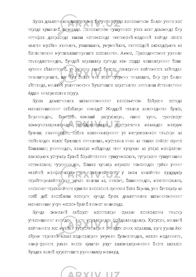 Буюк давлатчилик шовинизми бугунги кунда пансоветизм билан узига хос тарзда кушилиб кетмокда. Пансоветизм тушунчаси узок вакт давомида бир иттифок доирасида яшаш натижасида ижтимоий-маданий хаётда юзага келган муайян якинлик, ухшашлик, умумийлик, иктисодий алокадорлик ва боглигликни мутлаклаштиришга асосланган. Аммо, Президентимиз уринли таъкидлаганидек, бундай карашлар ортида хам содда кишиларнинг бош- кузини айлантириб, уз умрини яшаб булган гояларини хаётимизга кайтадан тикиштиришга, шу йул билан яна эски тузумни тиклашга, бир суз билан айтганда, миллий узлигимизни йукотишга каратилган интилиш ётганлигини ёддан чикармаслик зарур. Буюк давлатчилик шовинизмининг пансоветизм байроги остида жонланишининг сабаблари нимада? Жиддий тахлил килинадиган булса, биринчидан, бехисоб хомашё ресурслари, ишчи кучи, транспорт коммуникацияларидан фойдаланишдан, геостратегик мавкедан махрум булиш; иккинчидан, собик колонияларнинг уз метрополияси таъсири ва тазйикидан халос булишга интилиши, мустакил ички ва ташки сиёсат юрита бошлаши; учинчидан, халкаро майдонда тенг хукукли ва узаро манфаатли хамкорлик устувор булиб бораётганини тушунмаслик, тугрироги тушунишни истамаслик; туртинчидан, бошка кучлар маркази томонидан гуёки унинг «хаётий манфаатлари» тан олинмаётгани, у амал килаётган худудлар торайтирилаётганини рукач килиш ва, нихоят, бешинчидан, мактанчоклик, инсоният тараккиётига кушган хиссасига ортикча бахо бериш, уни бетакрор ва ноёб деб хисоблаш хозирги кунда буюк давлатчилик шовинизмининг жонланиши учун «асос» булиб хизмат килмокда. Бунда оммавий ахборот воситалари оркали психологик таъсир утказишнинг янгидан - янги усулларидан фойдаланадилар. Хусусан, миллий хаётимизга хос муайян хусусиятларни очикдан-очик коралаш, ерга уриш ёки айрим тарихий вокеа-ходисаларни умуман булмагандек, жахон маданияти, илму-фанига улкан хисса кушган улуг алломаларимизни бизга алокаси йукдек килиб курсатишга уринишлар мавжуд. 