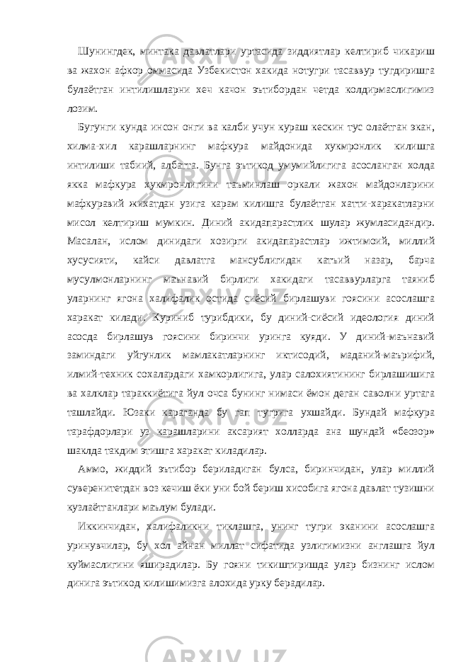 Шунингдек, минтака давлатлари уртасида зиддиятлар келтириб чикариш ва жахон афкор оммасида Узбекистон хакида нотугри тасаввур тугдиришга булаётган интилишларни хеч качон эътибордан четда колдирмаслигимиз лозим. Бугунги кунда инсон онги ва калби учун кураш кескин тус олаётган экан, хилма-хил карашларнинг мафкура майдонида хукмронлик килишга интилиши табиий, албатта. Бунга эътикод умумийлигига асосланган холда якка мафкура хукмронлигини таъминлаш оркали жахон майдонларини мафкуравий жихатдан узига карам килишга булаётган хатти-харакатларни мисол келтириш мумкин. Диний акидапарастлик шулар жумласидандир. Масалан, ислом динидаги хозирги акидапарастлар ижтимоий, миллий хусусияти, кайси давлатга мансублигидан катъий назар, барча мусулмонларнинг маънавий бирлиги хакидаги тасаввурларга таяниб уларнинг ягона халифалик остида сиёсий бирлашуви гоясини асослашга харакат килади. Куриниб турибдики, бу диний-сиёсий идеология диний асосда бирлашув гоясини биринчи уринга куяди. У диний-маънавий заминдаги уйгунлик мамлакатларнинг иктисодий, маданий-маърифий, илмий-техник сохалардаги хамкорлигига, улар салохиятининг бирлашишига ва халклар тараккиётига йул очса бунинг нимаси ёмон деган саволни уртага ташлайди. Юзаки караганда бу гап тугрига ухшайди. Бундай мафкура тарафдорлари уз карашларини аксарият холларда ана шундай «беозор» шаклда такдим этишга харакат киладилар. Аммо, жиддий эътибор бериладиган булса, биринчидан, улар миллий суверенитетдан воз кечиш ёки уни бой бериш хисобига ягона давлат тузишни кузлаётганлари маълум булади. Иккинчидан, халифаликни тиклашга, унинг тугри эканини асослашга уринувчилар, бу хол айнан миллат сифатида узлигимизни англашга йул куймаслигини яширадилар. Бу гояни тикиштиришда улар бизнинг ислом динига эътикод килишимизга алохида урку берадилар. 