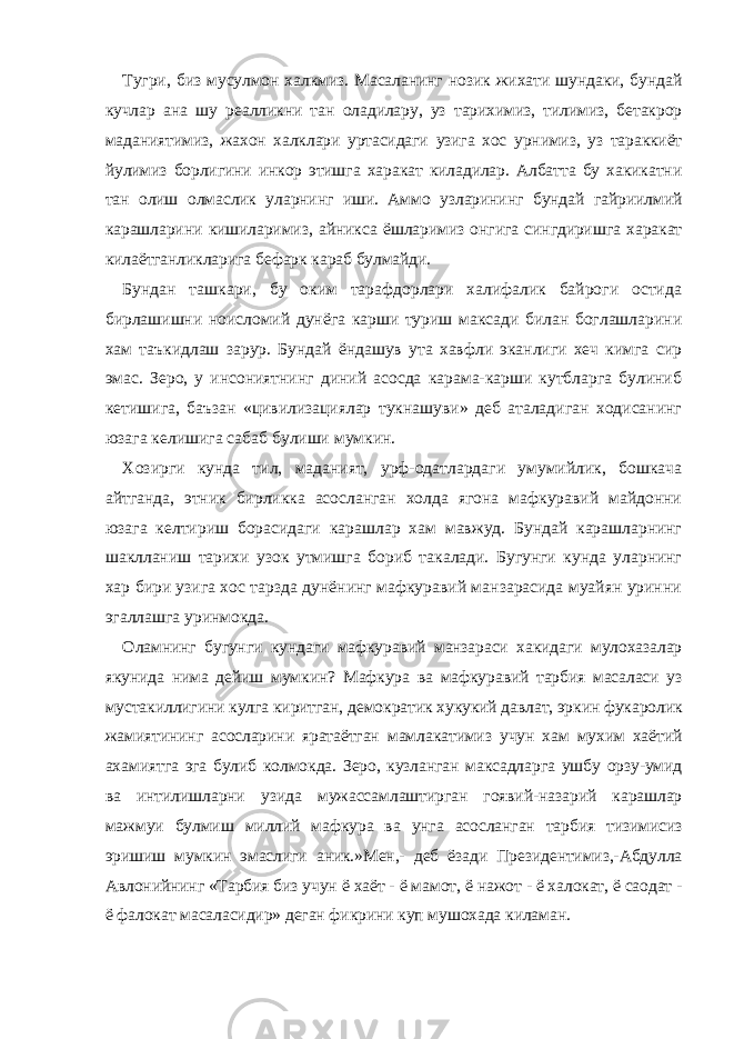 Тугри, биз мусулмон халкмиз. Масаланинг нозик жихати шундаки, бундай кучлар ана шу реалликни тан оладилару, уз тарихимиз, тилимиз, бетакрор маданиятимиз, жахон халклари уртасидаги узига хос урнимиз, уз тараккиёт йулимиз борлигини инкор этишга харакат киладилар. Албатта бу хакикатни тан олиш олмаслик уларнинг иши. Аммо узларининг бундай гайриилмий карашларини кишиларимиз, айникса ёшларимиз онгига сингдиришга харакат килаётганликларига бефарк караб булмайди. Бундан ташкари, бу оким тарафдорлари халифалик байроги остида бирлашишни ноисломий дунёга карши туриш максади билан боглашларини хам таъкидлаш зарур. Бундай ёндашув ута хавфли эканлиги хеч кимга сир эмас. Зеро, у инсониятнинг диний асосда карама-карши кутбларга булиниб кетишига, баъзан «цивилизациялар тукнашуви» деб аталадиган ходисанинг юзага келишига сабаб булиши мумкин. Хозирги кунда тил, маданият, урф-одатлардаги умумийлик, бошкача айтганда, этник бирликка асосланган холда ягона мафкуравий майдонни юзага келтириш борасидаги карашлар хам мавжуд. Бундай карашларнинг шаклланиш тарихи узок утмишга бориб такалади. Бугунги кунда уларнинг хар бири узига хос тарзда дунёнинг мафкуравий манзарасида муайян уринни эгаллашга уринмокда. Оламнинг бугунги кундаги мафкуравий манзараси хакидаги мулохазалар якунида нима дейиш мумкин? Мафкура ва мафкуравий тарбия масаласи уз мустакиллигини кулга киритган, демократик хукукий давлат, эркин фукаролик жамиятининг асосларини яратаётган мамлакатимиз учун хам мухим хаётий ахамиятга эга булиб колмокда. Зеро, кузланган максадларга ушбу орзу-умид ва интилишларни узида мужассамлаштирган гоявий-назарий карашлар мажмуи булмиш миллий мафкура ва унга асосланган тарбия тизимисиз эришиш мумкин эмаслиги аник.»Мен,- деб ёзади Президентимиз,-Абдулла Авлонийнинг «Тарбия биз учун ё хаёт - ё мамот, ё нажот - ё халокат, ё саодат   - ё фалокат масаласидир» деган фикрини куп мушохада киламан. 