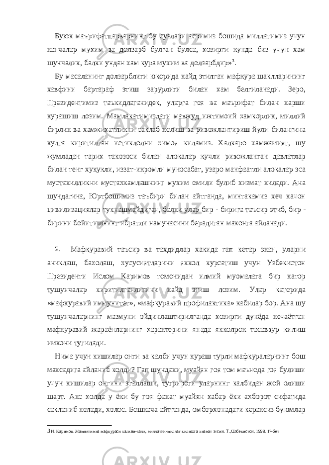 Буюк маърифатпарварнинг бу сузлари асримиз бошида миллатимиз учун канчалар мухим ва долзарб булган булса, хозирги кунда биз учун хам шунчалик, балки ундан хам кура мухим ва долзарбдир» 3 . Бу масаланинг долзарблиги юкорида кайд этилган мафкура шаклларининг хавфини бартараф этиш зарурлиги билан хам белгиланади. Зеро, Президентимиз таъкидлаганидек, уларга гоя ва маърифат билан карши курашиш лозим. Мамлакатимиздаги мавжуд ижтимоий хамкорлик, миллий бирлик ва хамжихатликни саклаб колиш ва ривожлантириш йули билангина кулга киритилган истиклолни химоя киламиз. Халкаро хамжамият, шу жумладан тарих такозоси билан алокалар кучли ривожланган давлатлар билан тенг хукукли, иззат-икромли муносабат, узаро манфаатли алокалар эса мустакилликни мустахкамлашнинг мухим омили булиб хизмат килади. Ана шундагина, Юртбошимиз таъбири билан айтганда, минтакамиз хеч качон цивилизациялар тукнашмайдиган, балки улар бир - бирига таъсир этиб, бир - бирини бойитишнинг ибратли намунасини берадиган маконга айланади. 2. Мафкуравий таъсир ва тахдидлар хакида гап кетар экан, уларни аниклаш, бахолаш, хусусиятларини яккол курсатиш учун Узбекистон Президенти Ислом Каримов томонидан илмий муомалага бир катор тушунчалар киритилганлигини кайд этиш лозим. Улар каторида «мафкуравий иммунитет», «мафкуравий профилактика» кабилар бор. Ана шу тушунчаларнинг мазмуни ойдинлаштирилганда хозирги дунёда кечаётган мафкуравий жараёнларнинг характерини янада якколрок тасаввур килиш имкони тугилади. Нима учун кишилар онги ва калби учун кураш турли мафкураларнинг бош максадига айланиб колди? Гап шундаки, муайян гоя том маънода гоя булиши учун кишилар онгини эгаллаши, тугрироги уларнинг калбидан жой олиши шарт. Акс холда у ёки бу гоя факат муайян хабар ёки ахборот сифатида сакланиб колади, холос. Бошкача айтганда, омборхонадаги кераксиз буюмлар 3 И. Каримов. Жамиятимиз мафкураси халкни-халк, миллатни-миллат килишга хизмат этсин. Т.,Œзбекистон, 1998, 17-бет 