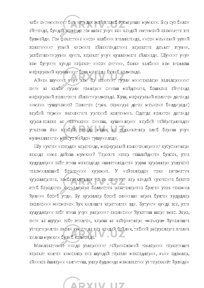 каби онгимизнинг бир четидан жой эгалаб ётавериши мумкин. Бир суз билан айтганда, бундай холатда гоя шахс учун хеч кандай ижтимоий ахамиятга эга булмайди. Гоя факатгина инсон калбини эгаллаганда, инсон маънавий-рухий холатининг узвий кисмига айлангандагина харакатга даъват этувчи, рахбатлантирувчи кучга, харакат учун кулланмага айланади. Шунинг учун хам бугунги кунда нафакат инсон онгини, балки калбини хам эгаллаш мафкуравий курашнинг бош максади булиб колмокда. Айнан шунинг учун хам Ер юзининг турли минтакалари халкларининг онги ва калби турли гояларни синаш майдонига, бошкача айтганда мафкуравий полигонга айлантирилмокда. Хуш, мафкуравий полигон деганда нимани тушунамиз? Полигон (грек. серкирра деган маънони билдиради) харбий термин эканлигига урганиб колганмиз. Одатда полигон деганда курол-аслаха ва техникани синаш, кушинларни харбий тайёргарликдан утказиш ёки харбий сохада машк ва тадкикотлар олиб бориш учун мулжалланган махсус майдон тушунилади. Шу нуктаи назардан караганда, мафкуравий полигонларнинг хусусиятлари хакида нима дейиш мумкин? Тарихга назар ташлайдиган булсак, узга худудларни забт этиш максадида ишлатиладиган уруш куроллари узлуксиз такомиллашиб борганини курамиз. У найзалардан токи автоматик куролларгача, замбараклардан то ер юзининг хар кандай нуктасига бехато етиб борадиган китъалараро баллистик ракеталаргача булган узок такомил йулини босиб утди. Бу куроллар босиб олиниши керак булган худудлар ахолисини жисмонан йук килишга каратилган эди. Бугунги кунда эса, узга худудларни забт этиш учун уларнинг ахолисини йукотиш шарт эмас. Зеро, онги ва шуури забт этилган, караш ва кайфиятлари «маъкул» йуналишга узгартирилган ахоли кумагида хар кандай бойлик, табиий ресурсларга эгалик килиш мумкин булиб колмокда. Мамлакатимиз ичида узларининг гайриисломий гояларини таркатишга харакат килган кимсалар ана шундай гаразли максадларни, яъни одамлар, айникса ёшларни чалгитиш, улар ёрдамида мамлакатни уз тараккиёт йулидан 