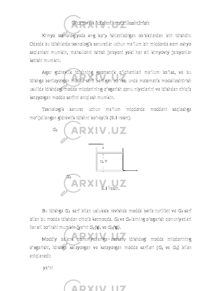 Gidravlik idishni modellashtirish Kimyo texnologiyada eng ko’p ishlatiladigan ob’ektlardan biri idishdir. Odatda bu idishlarda texnologik zaruratlar uchun ma’lum bir miqdorda xom-ashyo saqlanishi mumkin, mahsulotni isitish jarayoni yeki har xil kimyoviy jarayonlar ketishi mumkin. Agar gidravlik idishning geometrik o’lchamlari ma’lum bo’lsa, va bu idishga berilayotgan modda sarfi berilgan bo’lsa, unda matematik modellashtirish usulida idishdagi modda miqdorining o’zgarish qonu-niyatlarini va idishdan chiqib ketayotgan modda sarfini aniqlash mumkin. Texnologik zarurat uchun ma’lum miqdorda moddani saqlashga mo’ljallangan gidravlik idishni ko’raylik (6.1-rasm). G 1 G 2 6.1-rasm. Bu idishga G 1 sarf bilan uzluksiz ravishda modda berib turilibti va G 2 sarf bilan bu modda idishdan chiqib ketmoqda. G 1 va G 2 larning o’zgarish qonuniyatlari har xil bo’lishi mumkin ( ya’ni G 1 ( ) , va G 2 (  )) . Moddiy balans qonuniyatlariga asosan, idishdagi modda miqdorining o’zgarishi, idishga kelayotgan va ketayotgan modda sarflari ( G 1 va G 2 ) bilan aniqlanadi: ya’ni Н, V 