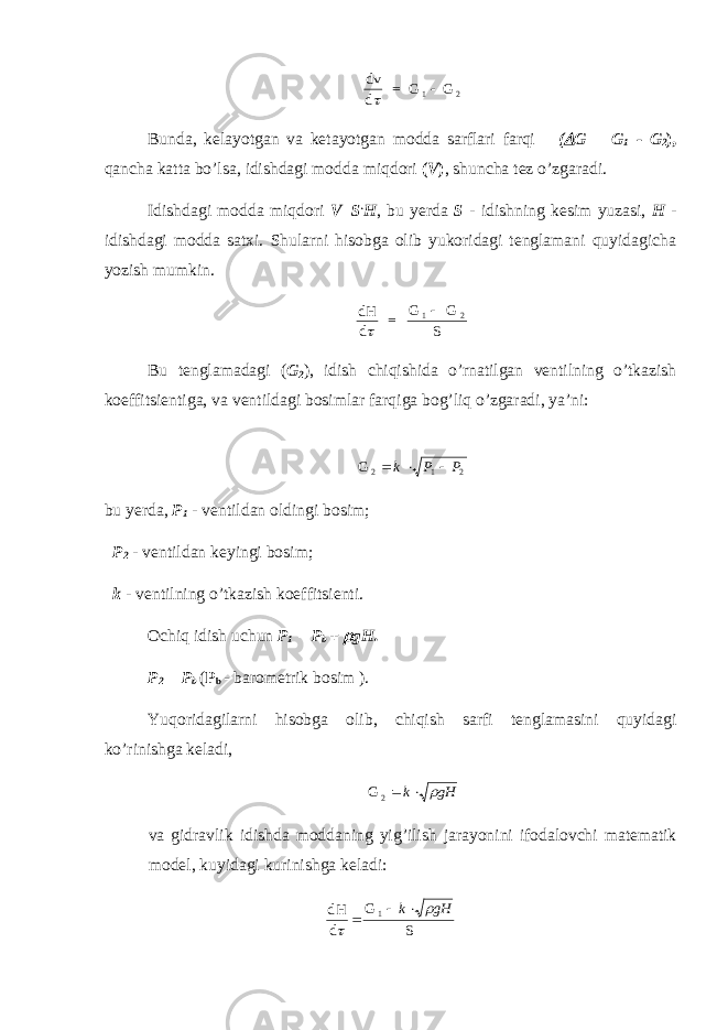 dv d = G G1 2   Bunda, kelayotgan va ketayotgan modda sarflari farqi (  G = G 1 - G 2 ), qancha katta bo’lsa, idishdagi modda miqdori ( V ) , shuncha tez o’zgaradi. Idishdagi modda miqdori V=S . H , bu yerda S - idishning kesim yuzasi, H - idishdagi modda satxi. Shularni hisobga olib yukoridagi tenglamani quyidagicha yozish mumkin. dH d = G G S 1 2   Bu tenglamadagi ( G 2 ), idish chiqishida o’rnatilgan ventilning o’tkazish koeffitsientiga, va ventildagi bosimlar farqiga bog’liq o’zgaradi, ya’ni: G 2   k P P 1 2 bu yerda, P 1 - ventildan oldingi bosim; P 2 - ventildan keyingi bosim; k - ventilning o’tkazish koeffitsienti. Ochiq idish uchun P 1 = P b +  gH. P 2 = P b ( P b - barometrik bosim ). Yuqoridagilarni hisobga olib, chiqish sarfi tenglamasini quyidagi ko’rinishga keladi, G 2  k gH va gidravlik idishda moddaning yig ’ ilish jarayonini ifodalovchi matematik model , kuyidagi kurinishga keladi : dH d G S1     k gH 