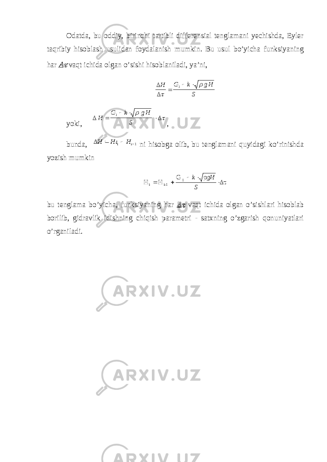 Odatda, bu oddiy, birinchi tartibli differensial tenglamani yechishda, Eyler taqribiy hisoblash usulidan foydalanish mumkin. Bu usul bo’yicha funksiyaning har  vaqt ichida olgan o’sishi hisoblaniladi, ya’ni,   H G k g H Si      yoki,  H G k g H Si       , bunda, H H H     1 ni hisobga olib, bu tenglamani quyidagi ko’rinishda yozish mumkin H H G i i - 1 1     k gH S   bu tenglama bo’yicha, funksiyaning har  vaqt ichida olgan o’sishlari hisoblab borilib, gidravlik idishning chiqish parametri - satxning o’zgarish qonuniyatlari o’rganiladi. 